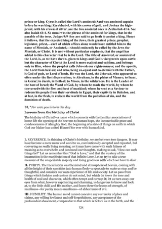 prince or king. Cyrus is called the Lord's anointed: Saul was anointed captain
before he was king: Zerubbabel, with his crown of gold, and Joshua the high-
priest, with his crown of silver, are the two anointed ones in Zechariah 4:14. See
also Isaiah 61:1. So usual was the phrase of the anointed for kings, that in the
parable of the trees, Judges 9:9 they are said to go forth to anoint a king. Hence
it follows, that the expected king of the Jews, their greatest prince, prophet,
legislator, priest,—each of which offices alone would have entitled him to the
name of Messiah, or Anointed,—should eminently be called by the Jews the
Messiah, or Christ. It is not without particular emphasis, that the angel has
added to this character that he is the Lord. The title of Anointed, or anointed of
the Lord, is, as we have shewn, given to kings and God's vicegerents upon earth;
but the character of Christ the Lord is more exalted and sublime, and belongs
only to Him, whom the prophet calls Jehovah our righteousness; and the apostle,
the Lord from heaven; and who, being co-equal and co-eternal with the Father,
is God of gods, or Lord of lords. He was the Lord, the Jehovah, who appeared so
often under the first dispensation; to Abraham, in the plains of Mamre; to Isaac,
in Gerar; to Jacob, in Beth-el; to Moses, in the wilderness. He is the Leader of
the host of Israel; the Word of God, by whom he made the world, by whom he
conversedwith the first and best of mankind; whom he sent as a Saviour to
redeem his people from their servitude in Egypt, their captivity in Babylon, and
at last, in the flesh, to redeem the world from the pollution of sin, and the
dominion of death.
BI, "For unto you is born this day
Lessons from the birthday of Christ
The birthday of Christ!—a name which connects with the familiar associations of
home-life the opening of the heavens to human hope, the inconceivable grace and
condescension of Almighty God, the beginning of a state of things on earth in which
God our Maker has united Himself for ever with humankind.
I. REVERENCE. In thinking of Christ’s birthday, we are between two dangers. It may
have become a mere name and word to us, conventionally accepted and repeated, but
conveying no really living meaning; or it may have come with such fulness of
meaning as to overwhelm and confound our thoughts, making us ask, “How can such
things be?” Let us remember that “God is Love;” and that the mystery of the
incarnation is the manifestation of that infinite Love. Let us try to take a true
measure of the unspeakable majesty and living goodness with which we have to deal.
II. PURITY. The Incarnation was the mind and atmosphere of heaven, coming with
all the height of their sanctities into human flesh—a spectacle to make us stop and be
thoughtful, and consider our own experience of life and society. Let us pass from
things which fashion and custom do not mind, but which do lower the tone and
health of soul and character, which often tempt and corrupt it; let us turn away our
eyes from what, however captivating and charming, is dangerous to know and look
at, to the little child and His mother, and learn there the lesson of strength, of
manliness—for purity means manliness—of abhorrence of evil.
III. HUMILITY. The human mind cannot conceive any surrender of place and
claims, any willing lowliness and self-forgetfulness, any acceptance of the
profoundest abasement, comparable to that which is before us in the birth, and the
124
 
