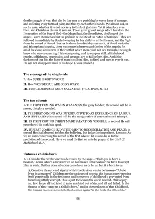 death-struggle of war; that day by day men are perishing by every form of carnage,
and suffering every form of pain; and that by each other’s hands. We almost ask, in
such a case, whether it is not mockery to think of gladness. Yet it is in place even
then; and Christmas claims it from us. Those great gospel songs which heralded the
Incarnation of the Son of God—the Magnificat, the Benedictus, the Song of the
angels—were themselves but the prelude to the life of the “Man of Sorrows.” They are
followed immediately by Rachel weeping for her children at Bethlehem, and the flight
from the sword of Herod. But yet in those dreadful days on earth, of blood and pain
and triumphant iniquity, there was peace in heaven and the joy of the angels; for
amid the cloud and storm of the conflict which men could not see through, the angels
knew who was conquering. He is conquering, and to conquer still. All falsehood,
cruelty, selfishness, oppression, and tyranny, are to fall before Him. Amid the
darkness of our life, the hope of man is still on Him, as fixed and sure as ever it was.
He will not disappoint man of his hope. (Dean Church.)
The message of the shepherds
I. How SURE IS GOD’S WORD!
II. How WONDERFUL ARE GOD’S WAYS!
III. How GLORIOUS IS GOD’S SALVATION! (W. S. Bruce, M. A.)
The two advents
I. THE FIRST COMING WAS IN WEAKNESS, the glory hidden; the second will be in
power, the glory revealed.
II. THE FIRST CONING WAS INTRODUCTIVE TO AN EXPERIENCE OF LABOUR
AND SUFFERING; the second will be the inauguration of coronation and triumph.
III. IN FIRST COMING CHRIST MADE SALVATION POSSIBLE; in second He will
prove how His work has sped.
IV. IN FIRST COMING HE INVITED MEN TO RECONCILIATION AND PEACE; in
second He shall descend to bless the believing, but judge the impenitent. Lessons: As
we are sure concerning the record of the first advent, let us also be as to the
prediction of the second. Have we used the first so as to be prepared for this? (G.
McMichael, B. A.)
Unto us a child is born
I. 1. Consider the revelation thus delivered by the angel—“Unto you is born a
Saviour.” Jesus is horn a Saviour; we do not make Him a Saviour; we have to accept
Him as such. Neither does salvation come from us or by us, but it is born to us.
2. Consider the outward sign by which the Saviour was to be known—“A babe
lying in a manger!” Children are the saviours of society: the human race renewing
itself perpetually in the freshness and innocence of childhood is prevented from
becoming utterly corrupt. This is just the lesson the world needed. Philosophy,
art, law, force, all had tried to raise mankind out of sin, and all had failed. In the
fulness of time “unto us a Child is born,” and in the weakness of that Childhood,
the human race is renewed, its flesh comes again “as the flesh of a little child.”
126
 