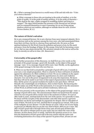 II. 1. What a message from heaven to a world weary of life and sick with sin—“Unto
you is born a Saviour!”
2. What a message to those who are trusting in the pride of intellect, or in the
pride of wealth, or in the pride of earthly position, or in the pride of character—
“This shall be the sign: a Babe wrapped in swaddling clothes and lying in a
manger!” The signs which betoken the presence of the Eternal are not always
such as commend themselves to men’s reasoning, for we are living among
shadows which are not realities, although we mistake them for such. (Canon
Vernon Hutton, M. A.)
The nature of Christ’s salvation
He is not a temporal Saviour: He is not a Saviour from mere temporal calamity; He is
not a Saviour such as the saviours among the Jews were, who had emancipated them
from their civil foes; but He is a Saviour from spiritual evils. He saves us from
spiritual darkness by His Word; from the pollution and power of sin, by His merit
and grace; from the bondage of Satan, by His energy; from hell, by becoming a curse
for us, that we may attain eternal life. His salvation extends to the soul as well as the
body; to eternity as well as to time. (Dr. Beaumont.)
Universality of the gospel offer
In the further prosecution of this discourse, we shall first say a few words on the
principle of the gospel message—good-will: Secondly, on the object of the gospel
message—men—it is a message of good-will to men: And, Thirdly, on the application
of the gospel message to the men who now hear us.
I. When we say that God is actuated by a principle of good-will to you, it sounds in
your ears a very simple proposition. There is a barrier in these evil hearts of unbelief,
against the admission of a filial confidence in God. We see no mildness in the aspect
of the Deity. Our guilty fears suggest the apprehension of a stern and vindictive
character. It is not in the power of argument to do away this impression. We know
that they will not be made to see God, in that aspect of graciousness which belongs to
Him, till the power of a special revelation be made to rest upon them—till God
Himself, who created light out of darkness, shine in their hearts. But knowing also
that He makes use of the Word as His instrument, it is our part to lay the assurances
of that Word, in all their truth and in all their tenderness, before you.
II. We now proceed, in the second place, to the object of the gospel message—men—a
message of good-will to men. The announcement which was heard from the canopy
of heaven was not good-will to certain men to the exclusion of others. It is not an
offer made to some, and kept back from the rest of the species. It is generally to man.
We know well the scruples of the disconsolate; and with what success a perverse
melancholy can devise and multiply its arguments for despair. But we will admit of
none of them. We look at our text, and find that it recognizes no outcast. Tell us not
of the malignity of your disease—it is the disease of a man. Tell us not of your being
so grievous an offender that you are the very chief of them. Still you are a man. The
offer of God’s good-will is through Christ Jesus unto all and upon all them that
believe. We want to whisper peace to your souls; but you refuse the voice of the
charmer, let him charm never so wisely. And here the question occurs to us—how
does the declaration of God’s good-will in the text consist with the entire and
everlasting destruction of so many of the species? In point of fact, all men are not
127
 