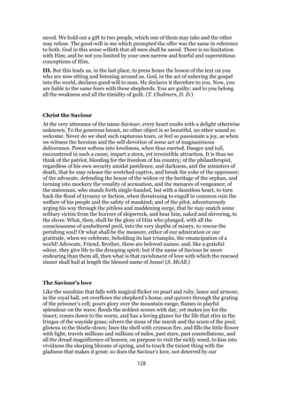 saved. We hold out a gift to two people, which one of them may take and the other
may refuse. The good-will in me which prompted the offer was the same in reference
to both. God in this sense willeth that all men shall be saved. There is no limitation
with Him; and be not you limited by your own narrow and fearful and superstitious
conceptions of Him.
III. But this leads us, in the last place, to press home the lesson of the text on you
who are now sitting and listening around us. God, in the act of ushering the gospel
into the world, declares good-will to man. He declares it therefore to you. Now, you
are liable to the same fears with these shepherds. You are guilty; and to you belong
all the weakness and all the timidity of guilt. (T. Chalmers, D. D.)
Christ the Saviour
At the very utterance of the name Saviour, every heart exults with a delight otherwise
unknown. To the generous breast, no other object is so beautiful, no other sound so
welcome. Never do we shed such rapturous tears, or feel so passionate a joy, as when
we witness the heroism and the self-devotion of some act of magnanimous
deliverance. Power softens into loveliness, when thus exerted. Danger and toil,
encountered in such a cause, impart a stern, yet irresistible attraction. It is thus we
think of the patriot, bleeding for the freedom of his country; of the philanthropist,
regardless of his own security amidst pestilence, and darkness, and the ministers of
death, that he may release the wretched captive, and break the yoke of the oppressor;
of the advocate, defending the house of the widow or the heritage of the orphan, and
turning into mockery the venality of accusation, and the menaces of vengeance; of
the statesman, who stands forth single-handed, but with a dauntless heart, to turn
back the flood of tyranny or faction, when threatening to engulf in common ruin the
welfare of his people and the safety of mankind; and of the pilot, adventurously
urging his way through the pitiless and maddening surge, that he may snatch some
solitary victim from the horrors of shipwreck, and bear him, naked and shivering, to
the shore. What, then, shall be the glory of Him who plunged, with all the
consciousness of unsheltered peril, into the very depths of misery, to rescue the
perishing soul! Or what shall be the measure, either of our admiration or our
gratitude, when we celebrate, beholding its last triumphs, the emancipation of a
world! Advocate, Friend, Brother, these are beloved names; and, like a grateful
odour, they give life to the drooping spirit; but if the name of Saviour be more
endearing than them all, then what is that ravishment of love with which the rescued
sinner shall hail at length the blessed name of Jesus! (S. McAll.)
The Saviour’s love
Like the sunshine that falls with magical flicker on pearl and ruby, lance and armour,
in the royal hall, yet overflows the shepherd’s home, and quivers through the grating
of the prisoner’s cell; pours glory over the mountain-range; flames in playful
splendour on the wave; floods the noblest scenes with day, yet makes joy for the
insect; comes down to the worm, and has a loving glance for the life that stirs in the
fringes of the wayside grass; silvers the moss of the marsh and the scum of the pool;
glistens in the thistle-down; lines the shell with crimson fire, and fills the little flower
with light; travels millions and millions of miles, past stars, past constellations, and
all the dread magnificence of heaven, on purpose to visit the sickly weed, to kiss into
vividness the sleeping blooms of spring, and to touch the tiniest thing with the
gladness that makes it great: so does the Saviour’s love, not deterred by our
128
 