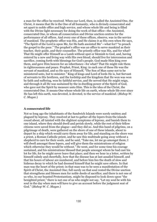 a man for the office he received. When our Lord, then, is called the Anointed One, the
Christ, it means that He is the One of all humanity, who is divinely consecrated and
set apart to noble office and high service, and whose whole life and being is filled
with the Divine light necessary for doing the work of that office—the Anointed,
consecrated One, in whom all consecration and Divine unction centres for the
performance of all offices. And every one of these offices, observe, was in the service
of mankind. The prophetic office was His, and He claims it as His own when He says,
“The Spirit of the Lord is upon Me, for He hath anointed Me”—what for? “to preach
the gospel to the poor.” The prophet’s office was an office to serve mankind as their
teacher, their guide, and their counsellor. The priestly office was His, and for what?
That He might offer Himself as a Lamb without spot or blemish to God, and, having
entered by a new and living way with His own blood, should live for intercession and
sacrifice, coming forth with blessings for God’s people. God made Him king over
them, and gave Him heaven for an inheritance—for what? That He might rule them
in righteousness and peace. Prophet, Priest, King: in each one of these He was the
servant of mankind, and so He says of Himself, “The Son of Man came not to be
ministered unto, but to minister.” King of kings and Lord of lords He is, but Servant
of servants to His brethren, and the lordship and the kingdom that He won was won
by faith and suffering, won by faithful service, and He served that He might reign,
and through it all He was sustained by the in dwelling power of the Spirit of God,
who gave not the Spirit by measure unto Him. This is the idea of the Christ, the
consecrated One. It means One whose whole life on earth, whose whole life ever since
He has left this earth, was devoted, is devoted, to the service of mankind. (Bishop W.
C. Magee.)
A consecrated life
Not so long ago the inhabitants of the Sandwich Islands were sorely smitten and
plagued by leprosy. They resolved at last to gather all the lepers from the islands
round about, all tainted with the slightest symptoms of leprosy, and banish them to
one island, where they should dwell and perish slowly, while the rest of their fellow
citizens were saved from the plague—and they did so. And this band of pilgrims, on a
pilgrimage of death, were gathered on the shore of one of these islands, about to
depart by a ship which would carry them away for life, and standing on the shore was
a priest, a Roman Catholic priest, and he saw this multitude going away without a
shepherd to care for their souls, and he said, “Take me, let me go amongst them; I
will dwell amongst these lepers, and will give them the ministrations of religion
which otherwise they would be without.” He went, and for some time his courage
sustained, and his ministrations blessed that people amongst whom he had cast his
lot for life, for he might never leave that place; and then we hear in a letter, written by
himself calmly and cheerfully, how that the disease has at last assailed himself, and
that his hours of labour are numbered, and before him lies the death of slow and
hideous decay to which he had doomed himself that he might save others. In that
man was the heart of the priest; in that man was to be seen a manifestation of the
Spirit of Christ, the Anointed One; full surely on that soul rested the Divine unction
that strengthens and blesses men for noble deeds of sacrifice; and there is not one of
us who, in our boasted Protestantism, might be disposed to look down upon “the
benighted priest,” there is not one of us who might not say, “Let my soul be with his
soul in the day when men will have to give an account before the judgment seat of
God.” (Bishop W. C. Magee.)
130
 