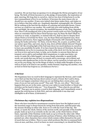 ourselves. We see how base an apostasy it is to abnegate the Divine prerogative of our
being. The birth of Christ becomes to us the pledge of immortality, the inspiration of
glad, unerring, life-long duty to ourselves. And no less does it bring home to us the
new commandment of love to our brethren. It becomes the main reason why we
should love one another. If men were indeed what Satan makes them, and makes us
try to believe that they solely are—hopelessly degraded, unimaginably vile; if human
life be nothing at the best but the shadow of a passing and miserable dream, I know
not how we could love one another. We could only turn with loathing from all the
vice and blight, the moral corruption, the manifold baseness of vile, lying, degraded
lives. How is all transfigured, how is the poorest wretch earth ever bore transfigured,
when we remember that for these Christ became man, for these He died I Shall we,
ourselves so weak, so imperfect, so stained with evil, shall we dare to despise these
whom Christ so loved that for them—yea, for those blind and impotent men, these
publicans and sinners, these ragged prodigals of humanity still voluntarily lingering
among the husks and swine—for these, even for these, He, so pure, so perfect, took
our nature upon Him, and went, step by step, down all that infinite descent? Despise
them? Ah! the revealing light of the God-man shows too much darkness in ourselves
to leave any possibility for pride. If we have learnt the lesson of Christmas, the lesson
of Bethlehem, let us live to counteract the works of the devil; let it be the one aim of
our lives to love and not to hate; to help, not to hinder; to succour them that are
tempted, not to add to and multiply their temptations; to make men better, not
worse; to make life a little happier, not more deeply miserable; to speak kindly
words, not words that may do hurt; to console and to encourage, not to blister and
envenom with slanderous lies; to live for others, not for ourselves; to look each of us
not on his own things, but on the things of others; to think noble thoughts of man as
well as of God; to be kind to one another, tender-hearted, forgiving one another, even
as God in Christ has forgiven us. (Archdeacon Farrar.)
A Saviour
The Esquimaux have no word in their language to represent the Saviour, and I could
never find out that they had any direct notion of such a Friend. But I said to them,
“Does it not happen sometimes when you are out fishing that a storm arises, and
some of you are lost and some saved?” They said, “Oh yes, very often.” “But it also
happens that you are in the water, and owe your safety to some brother or friend who
stretches out his hand to help you.” “Very frequently.” “Then what do you call that
friend?” They gave me in answer a word in their language, and I immediately wrote it
against the word Saviour in Holy Writ, and ever afterwards it was clear and
intelligible to all of them. (Colemeister.)
Christmas day explains two dispensations
Those who have travelled in mountainous countries know how the highest crest of
the mountain range is always known by seeing from that point, and that point only,
the streams dividing on either side. Even so it is with the event of this day. The
whole, or nearly the whole, history of the ancient world, and specially of the Israelite
people, leads us up to it as certainly on the one side, as the whole history of later
times, especially of the Christian world, leads us up to it from the other side: Other
events there are which explain particular portions of history; other birthdays can be
pointed out; other characters have arisen which contain within themselves the seed
of much that was to follow. There is none which professes like this to command both
views at once, and thus, even if we knew no more concerning it, we should feel that a
132
 