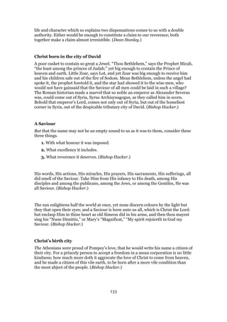 life and character which so explains two dispensations comes to us with a double
authority. Either would be enough to constitute a claim to our reverence; both
together make a claim almost irresistible. (Dean Stanley.)
Christ born in the city of David
A poor casket to contain so great a Jewel. “Thou Bethlehem,” says the Prophet Micah,
“the least among the princes of Judah;” yet big enough to contain the Prince of
heaven and earth. Little Zoar, says Lot, and yet Zoar was big enough to receive him
and his children safe out of the fire of Sodom. Mean Bethlehem, unless the angel had
spoke it, the prophet foretold it, and the star had showed it to the wise men, who
would not have gainsaid that the Saviour of all men could be laid in such a village?
The Roman historian made a marvel that so noble an emperor as Alexander Severus
was, could come out of Syria, Syrus Archisynagogus, as they called him in scorn.
Behold that emperor’s Lord, comes not only out of Syria, but out of the homeliest
corner in Syria, out of the despicable tributary city of David. (Bishop Hacker.)
A Saviour
But that the name may not be an empty sound to us as it was to them, consider these
three things.
1. With what honour it was imposed.
2. What excellency it includes.
3. What reverence it deserves. (Bishop Hacker.)
His words, His actions, His miracles, His prayers, His sacraments, His sufferings, all
did smell of the Saviour. Take Him from His infancy to His death, among His
disciples and among the publicans, among the Jews, or among the Gentiles, He was
all Saviour. (Bishop Hacker.)
The sun enlightens half the world at once, yet none discern colours by the light but
they that open their eyes; and a Saviour is born unto us all, which is Christ the Lord:
but enclasp Him in thine heart as old Simeon did in his arms, and then thou mayest
sing his “Nune Dimittis,” or Mary’s “Magnificat,” “My spirit rejoiceth in God my
Saviour. (Bishop Hacker.)
Christ’s birth city
The Athenians were proud of Pompey’s love, that he would write his name a citizen of
their city. For a princely person to accept a freedom in a mean corporation is no little
kindness; how much more doth it aggravate the love of Christ to come from heaven,
and be made a citizen of this vile earth, to be born after a more vile condition than
the most abject of the people. (Bishop Hacker.)
133
 