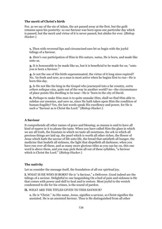 The merit of Christ’s birth
For, as we say of the sin of Adam, the act passed away at the first, but the guilt
remains upon his posterity: so our Saviour was born upon one particular day which
is passed, but the merit and virtue of it is never passed, but abides for ever. (Bishop
Hacker.)
1. Then with reverend lips and circumcised ears let us begin with the joyful
tidings of a Saviour.
2. Here’s our participation of Him in His nature, natus, He is born, and made like
unto us.
3. It is honourable to be made like us, but it is beneficial to be made for us; “unto
you is born a Saviour.”
4. Is not the use of His birth superannuated, the virtue of it long since expired?
No, ‘tis fresh and new; as a man is most active when he begins first to run—He is
born this day.
5. Is He not like the king in the Gospel who journeyed into a far country, extra
orbem solisque vias, quite out of the way in another world? no—the circumstance
of place points His dwelling to be near—He is “born in the city of David.
6. Perhaps to make Him man is to quite unmake Him; shall we find Him able to
subdue our enemies, and save us, since He hath taken upon Him the condition of
human fragility? Yes, the last words speak His excellency and power, for He is
such a “Saviour as is Christ the Lord.” (Bishop Hacker.)
A Saviour
It comprehends all other names of grace and blessing; as manna is said to have all
kind of supers in it to please the taste. When you have called Him the glass in which
we see all truth, the fountain in which we taste all sweetness, the ark in which all
precious things are laid up, the pearl which is worth all other riches, the flower of
Jesse which hath the savour of life unto life, the bread that satisfieth all hunger, the
medicine that healeth all sickness, the light that dispelleth all darkness; when you
have run over all these, and as many more glorious titles as you can lay on, this one
word is above them, and you may pick them all out of these syllables, “a Saviour
which is Christ the Lord.” (Bishop Hacker.)
The nativity
Let us consider the message itself, the foundation of all our spiritual joy.
I. WHAT IS HE WHO IS BORN? He is “a Saviour,” a Deliverer. Good indeed are the
tidings of a saviour. Delightful to one languishing On a bed of pain and sickness is He
that comes with power and skill to heal and to restore. Most joyful to the wretch
condemned to die for his crimes, is the sound of pardon.
II. WHAT ARE THE TITLES GIVEN TO THIS SAVIOUR?
1. He is “Christ.” As His name, Jesus, signifies a saviour, so Christ signifies the
anointed. He is an anointed Saviour. Thus is He distinguished from all other
134
 