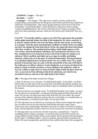 JAMISON, "a sign — “the sign.”
the babe — “a Babe.”
a manger — “the manger.” The sign was to consist, it seems, solely in the
overpowering contrast between the things just said of Him and the lowly condition in
which they would find Him - Him whose goings forth have been from of old, from
everlasting, “ye shall find a Babe”; whom the heaven of heavens cannot contain,
“wrapt in swaddling bands”; the “Savior, Christ the Lord,” lying in a manger! Thus
early were these amazing contrasts, which are His chosen style, held forth. (See 2Co_
8:9.)
CALVIN, "12.And this shall be a sign to you (153) The angel meets the prejudice
which might naturally hinder the faith of the shepherds; for what a mockery is
it, that he, whom God has sent to be the King, and the only Savior, is seen lying
in a manger! That the mean and despicable condition in which Christ was might
not deter the shepherds from believing in Christ, the angel tells them beforehand
what they would see. This method of proceeding, which might appear, to the
view of men, absurd and almost ridiculous, the Lord pursues toward us every
day. Sending down to us from heaven the word of the Gospel, he enjoins us to
embrace Christ crucified, and holds out to us signs in earthly and fading
elements, which raise us to the glory of a blessed immortality. Having promised
to us spiritual righteousness, he places before our eyes a little water: by a small
portion of bread and wine, he seals, (154) the eternal life of the soul. (155) But if
the stable gave no offense whatever to the shepherds, so as to prevent them from
going to Christ to obtain salvation, or from yielding to his authority, while he
was yet a child; no sign, however mean in itself, ought to hide his glory from our
view, or prevent us from offering to him lowly adoration, now that he has
ascended to heaven, and sits at the right hand of the Father.
SBC, "The Sign of the Babe reveals Four Things.
I. That our Saviour was a real man. "Ye shall find the Babe." In the flesh—our flesh—
Christ came; as truly man as He was truly God; and infinite though the mystery may
be, that is the truth gathering about the Babe wrapt in swaddling clothes and lying in
the manger.
II. That our Saviour was simply a man. "Ye shall find the Babe "just a babe—no more.
He was almost an outcast babe—no interest evidently gathered about Him when He
came. We can say very little more about Him than this: He was a babe. We cannot
put any of the ordinary adjectives and say He was a royal babe, or a wealthy babe, or
a promising babe, or a learned man’s babe: He was just a babe.
III. The sign shows us our Saviour as a loving man. Christ came to begin the reign of
love; to make love for ever the one force that should rule man’s spirit, man’s
intercourse, man’s relationship. Therefore, He came as a babe to win first a mother’s
heart, and through that mother’s heart to win his way into the very heart of mankind.
IV. The sign shows us our Saviour, for the most part, a rejected man—"wrapt in
swaddling clothes, lying in a manger." It was the custom in the East to dress very
young children merely in folds of linen and woollen. But the giving of this description
by the angel, "swaddling clothes," seems to intimate some peculiar unreadiness for
Christ. He came unexpectedly, and the best that could be done had to be arranged for
136
 
