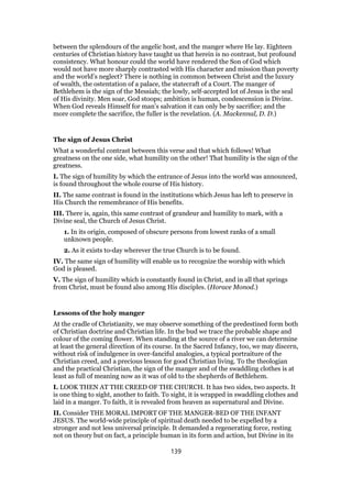 between the splendours of the angelic host, and the manger where He lay. Eighteen
centuries of Christian history have taught us that herein is no contrast, but profound
consistency. What honour could the world have rendered the Son of God which
would not have more sharply contrasted with His character and mission than poverty
and the world’s neglect? There is nothing in common between Christ and the luxury
of wealth, the ostentation of a palace, the statecraft of a Court. The manger of
Bethlehem is the sign of the Messiah; the lowly, self-accepted lot of Jesus is the seal
of His divinity. Men soar, God stoops; ambition is human, condescension is Divine.
When God reveals Himself for man’s salvation it can only be by sacrifice; and the
more complete the sacrifice, the fuller is the revelation. (A. Mackennal, D. D.)
The sign of Jesus Christ
What a wonderful contrast between this verse and that which follows! What
greatness on the one side, what humility on the other! That humility is the sign of the
greatness.
I. The sign of humility by which the entrance of Jesus into the world was announced,
is found throughout the whole course of His history.
II. The same contrast is found in the institutions which Jesus has left to preserve in
His Church the remembrance of His benefits.
III. There is, again, this same contrast of grandeur and humility to mark, with a
Divine seal, the Church of Jesus Christ.
1. In its origin, composed of obscure persons from lowest ranks of a small
unknown people.
2. As it exists to-day wherever the true Church is to be found.
IV. The same sign of humility will enable us to recognize the worship with which
God is pleased.
V. The sign of humility which is constantly found in Christ, and in all that springs
from Christ, must be found also among His disciples. (Horace Monod.)
Lessons of the holy manger
At the cradle of Christianity, we may observe something of the predestined form both
of Christian doctrine and Christian life. In the bud we trace the probable shape and
colour of the coming flower. When standing at the source of a river we can determine
at least the general direction of its course. In the Sacred Infancy, too, we may discern,
without risk of indulgence in over-fanciful analogies, a typical portraiture of the
Christian creed, and a precious lesson for good Christian living. To the theologian
and the practical Christian, the sign of the manger and of the swaddling clothes is at
least as full of meaning now as it was of old to the shepherds of Bethlehem.
I. LOOK THEN AT THE CREED OF THE CHURCH. It has two sides, two aspects. It
is one thing to sight, another to faith. To sight, it is wrapped in swaddling clothes and
laid in a manger. To faith, it is revealed from heaven as supernatural and Divine.
II. Consider THE MORAL IMPORT OF THE MANGER-BED OF THE INFANT
JESUS. The world-wide principle of spiritual death needed to be expelled by a
stronger and not less universal principle. It demanded a regenerating force, resting
not on theory but on fact, a principle human in its form and action, but Divine in its
139
 