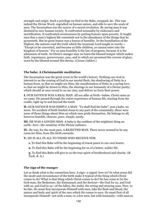 strength and origin. Such a privilege we find in the Babe, wrapped, &c. This was
indeed the Divine Word, engrafted on human nature, and able to save the souls of
men. The Incarnation was the source of a moral revolution. By saving man it was
destined to save human society. It confronted sensuality by endurance and
mortification. It confronted covetousness by putting honour upon poverty. It taught
men that a man’s highest life consisteth not in the abundance of the things that he
possesseth. But its great lesson was a lesson of humility. In the humiliation of the
Highest, the nations read the truth which the incarnate Lord taught in words:—
“Except ye be converted, and become as little children, ye cannot enter into the
kingdom of heaven.” For us men humility is the law of progress, because it is the
admission of truth. At Christ’s manger may we learn the blessed temper which makes
faith, repentance, perseverance, easy, and to which are promised the crowns of glory,
worn by the blessed around His throne. (Canon Liddon.)
The babe: A Christmastide meditation
The Incarnation was the great event in the world’s history. Nothing can rival in
interest to us the coming of God in our mortal flesh; the shadowing of Deity in a
human form, so that we might see Him; the manifestation of Deity in a saving love,
so that we might be drawn to Him; the shinings in our humanity of a Divine purity;
which should at once reveal to us our sins; and deliver us from their power.
I. OUR SAVIOUR WAS A REAL MAN. All are alike at birth—babes. Christ came as
we came. He passed through the entire experience of human life, starting from the
cradle, right up to and beyond the tomb.
II. OUR SAVIOUR WAS SIMPLY A MAN. “Ye shall find the babe”: just a babe, no
more. No accident of birth limited Jesus to any part of the community; there were
none of those things about Him on which men pride themselves. He belongs to all,
however humble, obscure, poor, simple, needy.
III. HE WAS A LOVING MAN. A babe is the emblem of the mightiest thing on
earth—love—the sunshine of the Divine radience.
IV. He was, for the most part, A REJECTED MAN. There never seemed to be any
room for Him, from His birth onwards.
V. HE IS ALL IN ALL TO THOSE WHO RECEIVE HIM.
1. To find this Babe will be the beginning of truest peace to our own hearts.
2. To find this Babe will be the beginning for us of a better, nobler life.
3. To find this Babe will give to us the true spirit of brotherhood and charity. (R.
Tuck, B. A.)
The sign of the manger
Let us think what is the connection here. A sign—a signal: how so? In what sense did
the mode and circumstance of the birth make it typical of the thing which Christ
comes to do? What is that thing which Christ comes to do? He has come to be the
God-man, the Redeemer, the Emmanuel, and the Saviour—the God for us, and God
with us, and God in us—of the fallen, the sinful, the erring and straying man. Now, to
be this, He must first incorporate Himself with men, take the flesh and blood, the
nature and body and spirit of the race which He comes to save. He must first of all
incorporate Himself—not with a man, or a few men, but with humanity—with man as
140
 