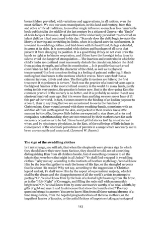 born children prevailed, with variations and aggravations, in all nations, even the
most civilized. We owe our own emancipation, in this land and century, from this
and other artificial traditions, to no other single influence so much as to a remarkable
book published in the middle of the last century by a citizen of Geneva—the “Emile”
of Jean Jacques Rousseau. It speaks thus of the universally prevalent treatment of an
infant child as it had continued to his day: “Scarcely does the child begin to enjoy the
liberty of moving and stretching its limbs, when it is placed anew in confinement. It
is wound in swaddling clothes, and laid down with its head fixed, its legs extended,
its arms at its sides. It is surrounded with clothes and bandages of all sorts that
prevent it from changing its position. It is a good thing if they do not even draw the
bands so tight as to hinder respiration, and if they have the foresight to lay it on its
side to avoid the danger of strangulation … The inaction and constraint in which the
child’s limbs are confined must necessarily disturb the circulation, hinder the child
from gaining strength, and affect its constitution … Is it possible that such cruel
constraint can fail to affect the character of the child, as well as its physical
temperament? Its first conscious feeling is a feeling of pain and suffering. It finds
nothing but hindrances to the motions which it craves. More wretched than a
criminal in irons, it frets and cries. The first gifts it receives are fetters; the first
treatment it experiences is torture.” Such was the practice of a hundred years ago in
the highest families of the most civilized country in the world. In many lands, partly
owing to this very protest, the practice is better now. But in the slow-going East the
common practice of the nursery is no better, and it is probably no worse than it was
nineteen hundred years ago. But it is worse than anything we ever see or hear of ill
this part of the world. In fact, it comes nearer to the binding of an Indian papoose to
a board, than to anything that we are accustomed to see in the families of
Christendom. Once wound around with these swathing-bands, sometimes with an
addition of fresh earth against the skin, and packed in their cradles like a little
mummy in its coffin, the poor little babies are expected to stay there, all cries and
complaints notwithstanding; they are not removed by their mothers even for such
necessary occasions as to be fed. I have heard pitiful stories told by missionaries’
wives, and by missionary physicians, in the East, of the sufferings of little infants in
consequence of the obstinate persistence of parents in a usage which we clearly see to
be so unreasonable and unnatural. (Leonard W. Bacon.)
The sign of the swaddling clothes
Is it not strange, you will ask, that when the shepherds were given a sign by which
they should know their new-born Saviour, they should be told, not of something
distinguishing Him from all children beside, but of something common to all the
infants that were born that night in all Judea? “Ye shall find wrapped in swaddling
clothes.” Why not say, according to the instincts of heathen mythology, Ye shall know
Him by the bees that gather to suck the honey of His lips, or the strangled serpents
that lie about His cradle? Why not say, according to the suggestions of Christian
legend and art, Ye shall know Him by the aspect of supernatural majesty, which it
shall be the dream and the disappointment of all the world’s artists to attempt to
portray? Or, Ye shall know Him by tile halo of celestial light beaming from His brow,
as in the “Holy Night” of Correggio, and filling the rude stall with an unearthly
brightness? Or, Ye shall know Him by some accessories worthy of so royal a birth, by
gifts of gold and myrrh and frankincense that strew the humble shed? The very
question brings its answer: You are to know Him from all these natural dreams of a
fond imagination, from the hopeful prognostications of Hebrew mothers, or the
impatient fancies of fanatics, or the artful fictions of impostors taking advantage of
143
 