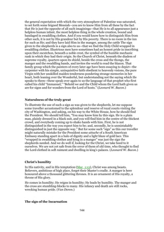 the general expectation with which the very atmosphere of Palestine was saturated,
to set forth some feigned Messiah—you are to know Him from all these by the fact
that He is just the opposite of all such imaginings—that He is to all appearance just a
helpless human infant, the most helpless thing in the whole creation, bound and
bandaged in swaddling clothes. And if you would know how to distinguish Him from
other such, it is not by His grandeur but by His poverty. There is no room in the inn
for such as He; and they have laid Him in the manger, among the cattle The sign
given to the shepherds is a sign also to us—that we find the Holy Child wrapped in
swaddling clothes. Illustrious men have sometimes had an honest pride in inscribing
upon their escutchon, beneath a noble crest, the symbol of the humble mechanic
rank in which they had their origin. So the Church of Christ, beneath the diadem of
supreme royalty, quarters upon its shield, beside the cross and the thongs, the
manger and the swaddling bands, and invites the world to read the blazon. That
family group which the painters of every later age have been essaying to depict—the
carpenter with his simple, uninquisitive faith obedient to heavenly visions, the pure
Virgin with her unskilled maiden tenderness pondering strange memories in her
heart, both leaning over the Wonderful, but understanding not the saying which He
speaks to them—these speak over again to us the language of that prophet who first
called his child “Immanuel,” “Behold we and the Child whom the Lord hath given us
are for signs and for wonders from the Lord of hosts.” (Leonard W. Bacon.)
Naturalness of the truly great
To illustrate the use of such a sign as was given to the shepherds, let me suppose
some traveller accustomed to the splendour and reserve of royal courts visiting the
city of Washington, and asking, on his way to the White House, how he should find
the President. We should tell him, “You may know him by this sign. He is a plain
man, plainly dressed in a black suit, and you will find him in the centre of the thickest
crowd, and everybody coming up to shako hands with him. First, he is not
distinguished in the way you expect him to be; and, secondly, he is unmistakably
distinguished in just the opposite way.” But for some such “sign” as this our traveller
might naturally mistake for the President some attache of a South American
Embassy standing apart in a halo of dignity and a light blaze of gold lace. This
“wrapped in swaddling-clothes and lying in a manger” was just the sign the
shepherds needed. And we do well if, looking for the Christ, we take heed to it
ourselves. We are not yet safe from the error of them of old time, who thought to find
the Lord clothed in soft raiment and dwelling in king’s palaces. (Leonard W. Bacon.)
Christ’s humility
In His nativity, and in His temptation (Mar_1:13), Christ was among beasts.
Believers, ambitious of high place, forget their Master’s cradle. A manger is here
honoured above a thousand glittering thrones. It is an ornament of His royalty, a
throne of His glory.
He comes in humility; He reigns in humility; He leads by humility. The manger and
the cross are stumbling-blocks to many. His infancy and death are still rocks,
wrecking human pride. (Van Doren.)
The sign of the Incarnation
144
 