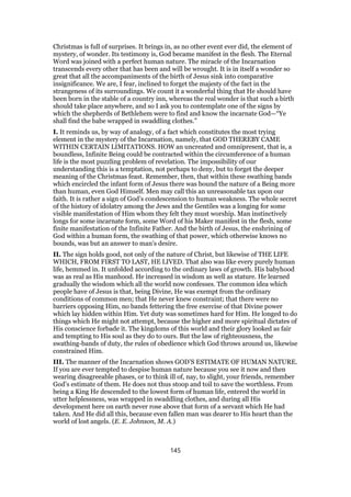 Christmas is full of surprises. It brings in, as no other event ever did, the element of
mystery, of wonder. Its testimony is, God became manifest in the flesh. The Eternal
Word was joined with a perfect human nature. The miracle of the Incarnation
transcends every other that has been and will be wrought. It is in itself a wonder so
great that all the accompaniments of the birth of Jesus sink into comparative
insignificance. We are, I fear, inclined to forget the majesty of the fact in the
strangeness of its surroundings. We count it a wonderful thing that He should have
been born in the stable of a country inn, whereas the real wonder is that such a birth
should take place anywhere, and so I ask you to contemplate one of the signs by
which the shepherds of Bethlehem were to find and know the incarnate God—“Ye
shall find the babe wrapped in swaddling clothes.”
I. It reminds us, by way of analogy, of a fact which constitutes the most trying
element in the mystery of the Incarnation, namely, that GOD THEREBY CAME
WITHIN CERTAIN LIMITATIONS. HOW an uncreated and omnipresent, that is, a
boundless, Infinite Being could be contracted within the circumference of a human
life is the most puzzling problem of revelation. The impossibility of our
understanding this is a temptation, not perhaps to deny, but to forget the deeper
meaning of the Christmas feast. Remember, then, that within these swathing bands
which encircled the infant form of Jesus there was bound the nature of a Being more
than human, even God Himself. Men may call this an unreasonable tax upon our
faith. It is rather a sign of God’s condescension to human weakness. The whole secret
of the history of idolatry among the Jews and the Gentiles was a longing for some
visible manifestation of Him whom they felt they must worship. Man instinctively
longs for some incarnate form, some Word of his Maker manifest in the flesh, some
finite manifestation of the Infinite Father. And the birth of Jesus, the enshrining of
God within a human form, the swathing of that power, which otherwise knows no
bounds, was but an answer to man’s desire.
II. The sign holds good, not only of the nature of Christ, but likewise of THE LIFE
WHICH, FROM FIRST TO LAST, HE LIVED. That also was like every purely human
life, hemmed in. It unfolded according to the ordinary laws of growth. His babyhood
was as real as His manhood. He increased in wisdom as well as stature. He learned
gradually the wisdom which all the world now confesses. The common idea which
people have of Jesus is that, being Divine, He was exempt from the ordinary
conditions of common men; that He never knew constraint; that there were no
barriers opposing Him, no bands fettering the free exercise of that Divine power
which lay hidden within Him. Yet duty was sometimes hard for Him. He longed to do
things which He might not attempt, because the higher and more spiritual dictates of
His conscience forbade it. The kingdoms of this world and their glory looked as fair
and tempting to His soul as they do to ours. But the law of righteousness, the
swathing-bands of duty, the rules of obedience which God throws around us, likewise
constrained Him.
III. The manner of the Incarnation shows GOD’S ESTIMATE OF HUMAN NATURE.
If you are ever tempted to despise human nature because you see it now and then
wearing disagreeable phases, or to think ill of, nay, to slight, your friends, remember
God’s estimate of them. He does not thus stoop and toil to save the worthless. From
being a King He descended to the lowest form of human life, entered the world in
utter helplessness, was wrapped in swaddling clothes, and during all His
development here on earth never rose above that form of a servant which He had
taken. And He did all this, because even fallen man was dearer to His heart than the
world of lost angels. (E. E. Johnson, M. A.)
145
 