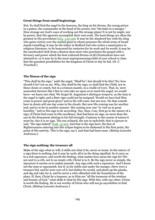 Great things from small beginnings
Not, Ye shall find the angel in the heavens, the king on his throne, the young prince
in a palace, the commander at the head of his armies, but “the babe in a manger.”
How strange are God’s ways of working out His strange plans! It is not by might, nor
by power, that His agencies accomplish their vast work. The least things are often the
greatest in His providence (1Co_1:27-29). It may be the shepherd boy with his sling
who gains victory over the mailed giant in whose presence the whole army of Israel
stands trembling; it may be the tinker in Bedford Jail who writes a masterpiece in
religious literature, to be honoured for centuries for its work and its worth; it may be
the unschooled clerk from a Boston shoe-store who proclaims the gospel with a
fervency and power which the best-cultured divines of all Christendom have not
attained to; or it may be in the most unprepossessing child of your school or class
that the grandest possibilities for the kingdom of Christ to-day lie hid. (H. C.
Trumbull.)
The fitness of the sign
“This shall be the sign,” saith the angel. “Shall be”; but should it be this? No; how
should it be? Let us see. Why, this shall be the sign; ye shall find the Child, not in
these clouts or cratch, but in a crimson mantle, in a cradle of ivory. That, lo, were
somewhat Saviour-like I But in vain take we upon us to teach the angel; we would
have—we know not what. We forget St. Augustine’s distingue tempera; as the time is
the angel is right, and a fitter sign could not be assigned. Would we have had Him
come in power and great glory? and so He will come, but not now. He that cometh
here in clouts will one day come in the clouds. But now His coming was for another
end, and so to be in another manner. His coming now was “to visit us in great
humility,” and so His sign to be according. Nay, then, I say, first go to the nature of a
sign; if Christ had come in His excellency, that had been no sign, no more than the
sun in the firmament shining in his full strength. Contrary to the course of nature it
must be, else it is no sign. The sun eclipsed, the sun in sackcloth; that is signum in
sole, “the sign indeed” (Luk_21:25). And that is the sign here: the Sun of
Righteousness entering into His eclipse begins to be darkened in His first point, the
point of His nativity. This is the sign, say I, and that had been none. (Bishop Lancelot
Andrewes.)
The sign nothing; the treasure all
Make of the sign what ye will; it skills not what it be, never so mean. In the nature of
a sign there is nothing, but it may be such; all is in the thing signified. So it carry us
to a rich signature, and worth the finding, what matter how mean the sign be? We
are sent to a crib, not to an empty crib; Christ is in it. Be the sign never so simple, the
signature it carries us to makes amends. Any sign with such a signatnm. And I know
not the man so squeamish, but if, in his stable and under his manger, there were a
treasure hid, and he were sure of it, but thither he would, and pluck up the planks,
and dig and rake for it, and be never a whir offended with the homeliness of the
place. If, then, Christ be a treasure, as in Him are “all the treasures of the wisdom
and bounty of God,” what skills it what be His sign. With this, with any other, Christ
is worth the finding. He is not worthy of Christ who will not go anywhither to find
Christ. (Bishop Lancelot Andrewes.)
146
 