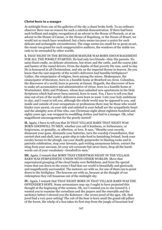 Christ born in a manger
At midnight from one of the galleries of the sky a chant broke forth. To an ordinary
observer there was no reason for such a celestial demonstration. If there had been
such brilliant and mighty recognition at an advent in the House of Pharaoh, or at an
advent in the House of Caesar, or the House of Hapsburg, or the House of Stuart, we
would not so much have wondered; but a barn seems too poor a centre for such
delicate and archangelic circumference. The stage seems too small for so great an act,
the music too grand for such unappreciative auditors, the windows of the stable too
rude to be serenaded by other worlds.
I. THAT NIGHT IN THE BETHLEHEM MANGER WAS BORN ENCOURAGEMENT
FOR ALL THE POORLY STARTED. He had only two friends—they His parents. No
satin-lined cradle, no delicate attentions, but straw and the cattle, and the coarse joke
and banter of the camel drivers. From the depths of that poverty He rose, until to-day
He is honoured in all Christendom, and sits on the imperial throne in heaven. Do you
know that the vast majority of the world’s deliverers had barnlike birthplaces?
Luther, the emancipator of religion, born among the mines. Shakespeare, the
emancipator of literature, born in a humble home at Stratford-on-Avon. Columbus,
the discoverer of a world, born in poverty at Genoa. Hogarth, the discoverer of how
to make art accumulative and administrative of virtue, born in a humble home at
Westminster. Kitto and Prideaux, whose keys unlocked new apartments in the Holy
Scriptures which had never been entered, born in want. Yea, I have to tell you that
nine out of ten of the world’s deliverers were born in want. I stir your holy ambitions
to-day, and I want to tell you, although the whole world may be opposed to you, and
inside and outside of your occupations or professions there may be those who would
hinder your ascent, on your side and enlisted in your behalf are the sympathetic heart
and the almighty arm of One who, one Christmas night about eighteen hundred and
eighty years ago, was wrapped in swaddling clothes and laid in a manger. Oh, what
magnificent encouragement for the poorly started!
II. Again, I have to tell you that IS THAT VILLAGE BARN THAT NIGHT WAS
BORN GOODWILL TO MEN, whether you call it kindness, or forbearance, or
forgiveness, or geniality, or affection, or love. It says, “Sheathe your swords,
dismount your guns, dismantle your batteries, turn the warship Constellation, that
carried shot and shell, into a grain ship to take food to famishing Ireland, hook your
cavalry horses to the plough, use your deadly gunpowder in blasting rocks and in
patriotic celebration, stop your lawsuits, quit writing anonymous letters, extract the
sting from your sarcasm, let your wit coruscate but never burn, drop all the harsh
words out of your vocabulary—Goodwill to men.”
III. Again, I remark that BORN THAT CHRISTMAS NIGHT IN THE VILLAGE
BARN WAS SYMPATHETIC UNION WITH OTHER WORLDS. Move that
supernatural grouping of the cloud banks over Bethlehem, and from the special
trains that ran down to the scene I find that our world is beautifully and gloriously
and magnificently surrounded. The meteors are with us, for one of them ran to point
down to the birthplace. The heavens are with us, because at the thought of our
redemption they roll hosannas out of the midnight sky.
IV. Again, I remark that THAT NIGHT BORN IN THAT VILLAGE BARN WAS THE
OFFENDER’S HOPE. Some sermonizers may say I ought to have projected this
thought at the beginning of the sermon. Oh, no! I wanted you to rise toward it. I
wanted you to examine the cornelians and the jaspers and the emeralds and the
sardonyx before I showed you the Kohinoor—the crown jewel of the ages. Oh, that
jewel had a very poor setting! The cub of the bear is born amid the grand old pillars
of the forest, the whelp of a lion takes its first step from the jungle of luxuriant leaf
147
 