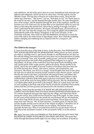 and wild flower, the kid of the goat is born in cavern chandeliered with stalactite and
pillared with stalagmite. Christ was born in a bare barn. Yet that nativity was the
offender’s hope. Over the door of heaven are written these words, “None but the
sinless may enter here.” “Oh, horror,” you say, “that shuts us out!” No. Christ came to
the world in one door, and He departed through another door. He came through the
door of the manger, and He departed through the door of the sepulchre; and His one
business was so to wash away our sin that after we are dead there will be no more sin
about us than about the eternal God. I know that is putting it strongly, but that is
what I understand by full remission. All erased, all washed away, all scoured out, all
gone. Oh! now I see what the manger was. Not so high the gilded and jewelled and
embroidered cradle of the Henrys of England, or the Louis of France, or the
Fredericks of Prussia. Now I find out that that Bethlehem crib fed not so much the
oxen of the stall as the white horses of Apocalyptic vision. Now I find the swaddling
clothes enlarging and emblazing into an imperial robe for a conqueror. (Dr.
Talmage.)
The Child in the manger
I. Learn from this story of the birth of Jesus, in the first place, that INDIGENCE IS
NOT ALWAYS SIGNIFICANT OF DEGRADATION. When princes are born, heralds
pro claim it, and flags wave it, and cannon thunder it, and illuminations set cities on
fire with the tidings; but when Christ was born there was no demonstration of earthly
honour or homage. Poor, and, if possible, getting poorer, and yet the recognition of
the angel host proves the truth of the proposition that indigence is no sign of
degradation. In all ages of the world there have been great hearts throbbing under
rags, gentle spirits under rough exterior, gold in the quartz, Parian marble in the
quarry, and in the very stables of poverty wonders of excellence that have been the
joy of the heavenly host. Poetry, and science, and law, and constitutions, and
commerce, like Christ, were born in a manger. Great thoughts that seem to have been
the axle-tree on which the centuries turned, started in some obscure corner, and had
Herods who tried to slay them, and Iscariots who betrayed them, and Pilates who
unjustly condemned them, and rabbles who crucified them, and sepulchres which
confined them until they broke forth again in glorious resurrection. Men are, like
wheat, worth all the more for being flailed. Strong character, like the rhododendron,
is an alpine plant which grows best in the tempest. There arc a great many men who
are now standing in the front rank of the Church of God who would have been utterly
useless had they not been ground and hammered in the foundries of disaster.
II. Again, I learn from the text that IT IS WHEN WE ARE ENGAGED IN OUR
LAWFUL OCCUPATIONS THAT WE HAVE DIVINE MANIFESTATIONS MADE TO
US. If these shepherds had gone that night into the village, and risked their flocks
among the wolves, they would not have heard the song of the angels. In other words,
he sees most of God and heaven who minds his own business! We are all shepherds,
and we have large flocks of cares, and we must tend them. I know there are a great
many busy men who say, “Oh, if I had only time, I would be good. If I had the days
and the months and the years to devote to the subject of religion, I should be one of
the best of Christians.” A great mistake are you making. The busiest men are
generally the best men. There is no point from which you can get clearer views of
duty than at the merchant’s counter, or the accountant’s table, or on the mason’s
wall.
III. Again, the story of the text STRIKES AT THE POPULAR FALLACY THAT THE
RELIGION OF CHRIST IS DOLOROUS AND GRIEF-INFUSING. The music that
broke through that famous birth-night was not a dirge, but an anthem. It shook joy
148
 