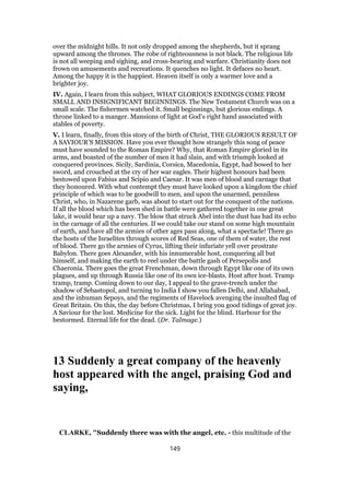 over the midnight hills. It not only dropped among the shepherds, but it sprang
upward among the thrones. The robe of righteousness is not black. The religious life
is not all weeping and sighing, and cross-bearing and warfare. Christianity does not
frown on amusements and recreations. It quenches no light. It defaces no heart.
Among the happy it is the happiest. Heaven itself is only a warmer love and a
brighter joy.
IV. Again, I learn from this subject, WHAT GLORIOUS ENDINGS COME FROM
SMALL AND INSIGNIFICANT BEGINNINGS. The New Testament Church was on a
small scale. The fishermen watched it. Small beginnings, but glorious endings. A
throne linked to a manger. Mansions of light at God’s right hand associated with
stables of poverty.
V. I learn, finally, from this story of the birth of Christ, THE GLORIOUS RESULT OF
A SAVIOUR’S MISSION. Have you ever thought how strangely this song of peace
must have sounded to the Roman Empire? Why, that Roman Empire gloried in its
arms, and boasted of the number of men it had slain, and with triumph looked at
conquered provinces. Sicily, Sardinia, Corsica, Macedonia, Egypt, had bowed to her
sword, and crouched at the cry of her war eagles. Their highest honours had been
bestowed upon Fabius and Scipio and Caesar. It was men of blood and carnage that
they honoured. With what contempt they must have looked upon a kingdom the chief
principle of which was to be goodwill to men, and upon the unarmed, penniless
Christ, who, in Nazarene garb, was about to start out for the conquest of the nations.
If all the blood which has been shed in battle were gathered together in one great
lake, it would bear up a navy. The blow that struck Abel into the dust has had its echo
in the carnage of all the centuries. If we could take our stand on some high mountain
of earth, and have all the armies of other ages pass along, what a spectacle! There go
the hosts of the Israelites through scores of Red Seas, one of them of water, the rest
of blood. There go the armies of Cyrus, lifting their infuriate yell over prostrate
Babylon. There goes Alexander, with his innumerable host, conquering all but
himself, and making the earth to reel under the battle gash of Persepolis and
Chaeronia. There goes the great Frenchman, down through Egypt like one of its own
plagues, and up through Russia like one of its own ice-blasts. Host after host. Tramp
tramp, tramp. Coming down to our day, I appeal to the grave-trench under the
shadow of Sebastopol, and turning to India I show you fallen Delhi, and Allahabad,
and the inhuman Sepoys, and the regiments of Havelock avenging the insulted flag of
Great Britain. On this, the day before Christmas, I bring you good tidings of great joy.
A Saviour for the lost. Medicine for the sick. Light for the blind. Harbour for the
bestormed. Eternal life for the dead. (Dr. Talmage.)
13 Suddenly a great company of the heavenly
host appeared with the angel, praising God and
saying,
CLARKE, "Suddenly there was with the angel, etc. - this multitude of the
149
 