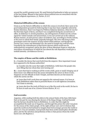 around the world’s greatest event. We need historical landmarks to help our memory
of the best things. Blessed is that nation whose political eras are associated with the
highest religious experiences. (J. Parker, D. D.)
Historical difficulties of the census
Great as are the historic difficulties in which this census is involved, there seem to be
good independent grounds for believing that it may have been originally ordered by
Sextius Saturinus, that it was begun by Publeius Sulpicius Quirinus, when he was for
the first time legate of Syria; and that it was completed during his second term of
office. In deference to Jewish prejudices, any infringement of which was the certain
signal for violent tumults and insurrections, it was not carried out in the ordinary
Roman manner, at each person’s place of residence, but, according to Jewish custom,
at the town to which their family originally belonged. The Jews still clung to their
genealogies and to the memory of long-extinct tribal relations; and though the
journey was a weary and distasteful one, the mind of Joseph may well have been
consoled by the remembrance of that heroic descent which would now be
authoritatively recognized, and by the glow of those Messianic hopes to which the
marvellous circumstances of which he was almost the sole depositary would give a
tenfold intensity. (Archdeacon Farrar.)
The empire of Rome and the stable at Bethlehem
I. 1. Consider the decree that went forth from the emperor. How important it must
have appeared to the Roman authorities!
2. Consider also the scene that night at Bethlehem. Little knew the people who
were filling that inn whom they were turning out!
II. 1. Learn that God is working in all the events of life, great or small; bringing out of
them issues very different from the issues intended by the actors in those events.
Emperors are but officials in God’s Temple, and their decrees are but means by
which He carries out His.
2. Learn that God’s work does not appeal to the outward senses. It is born at
lowly Bethlehem rather than in powerful Rome or in self-righteous Jerusalem.
Yet it lasts to eternity.
3. Learn also how the work of Christ in us is like His work in the world. He has to
be born in each one of us. (Canon Vernon Hutton, M. A.)
God overrules
Augustus, while sending forth his edicts to the utmost limits of the East, little knew
that on his part he was obeying the decrees of the King of kings. God had foretold
that the Saviour should be born in Bethlehem. In order that this might be
accomplished He made use of Augustus, and through this prince the order was given
for the census of the whole people. At the sight of those wars and revolutions that
upset the world you feel inclined to imagine that God no longer governs the world or
those in it. You are mistaken, God permits that these awful catastrophes should take
place, just for the salvation and perfection of this or that person whom the world
knows not. (De Boylesve.)
15
 