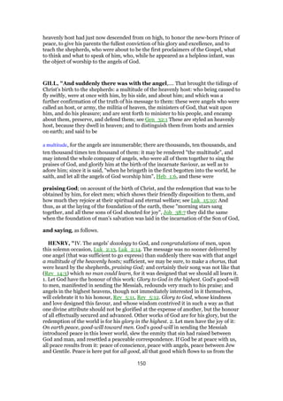 heavenly host had just now descended from on high, to honor the new-born Prince of
peace, to give his parents the fullest conviction of his glory and excellence, and to
teach the shepherds, who were about to be the first proclaimers of the Gospel, what
to think and what to speak of him, who, while he appeared as a helpless infant, was
the object of worship to the angels of God.
GILL, "And suddenly there was with the angel,.... That brought the tidings of
Christ's birth to the shepherds: a multitude of the heavenly host: who being caused to
fly swiftly, were at once with him, by his side, and about him; and which was a
further confirmation of the truth of his message to them: these were angels who were
called an host, or army, the militia of heaven, the ministers of God, that wait upon
him, and do his pleasure; and are sent forth to minister to his people, and encamp
about them, preserve, and defend them; see Gen_32:1 These are styled an heavenly
host, because they dwell in heaven; and to distinguish them from hosts and armies
on earth; and said to be
a multitude, for the angels are innumerable; there are thousands, ten thousands, and
ten thousand times ten thousand of them: it may be rendered "the multitude", and
may intend the whole company of angels, who were all of them together to sing the
praises of God, and glorify him at the birth of the incarnate Saviour, as well as to
adore him; since it is said, "when he bringeth in the first begotten into the world, he
saith, and let all the angels of God worship him", Heb_1:6, and these were
praising God; on account of the birth of Christ, and the redemption that was to be
obtained by him, for elect men; which shows their friendly disposition to them, and
how much they rejoice at their spiritual and eternal welfare; see Luk_15:10; And
thus, as at the laying of the foundation of the earth, these "morning stars sang
together, and all these sons of God shouted for joy", Job_38:7 they did the same
when the foundation of man's salvation was laid in the incarnation of the Son of God,
and saying, as follows.
HENRY, "IV. The angels' doxology to God, and congratulations of men, upon
this solemn occasion, Luk_2:13, Luk_2:14. The message was no sooner delivered by
one angel (that was sufficient to go express) than suddenly there was with that angel
a multitude of the heavenly hosts; sufficient, we may be sure, to make a chorus, that
were heard by the shepherds, praising God; and certainly their song was not like that
(Rev_14:3) which no man could learn, for it was designed that we should all learn it.
1. Let God have the honour of this work: Glory to God in the highest. God's good-will
to men, manifested in sending the Messiah, redounds very much to his praise; and
angels in the highest heavens, though not immediately interested in it themselves,
will celebrate it to his honour, Rev_5:11, Rev_5:12. Glory to God, whose kindness
and love designed this favour, and whose wisdom contrived it in such a way as that
one divine attribute should not be glorified at the expense of another, but the honour
of all effectually secured and advanced. Other works of God are for his glory, but the
redemption of the world is for his glory in the highest. 2. Let men have the joy of it:
On earth peace, good-will toward men. God's good-will in sending the Messiah
introduced peace in this lower world, slew the enmity that sin had raised between
God and man, and resettled a peaceable correspondence. If God be at peace with us,
all peace results from it: peace of conscience, peace with angels, peace between Jew
and Gentile. Peace is here put for all good, all that good which flows to us from the
150
 