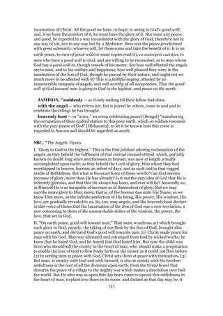 incarnation of Christ. All the good we have, or hope, is owing to God's good-will;
and, if we have the comfort of it, he must have the glory of it. Nor must any peace,
and good, be expected in a way inconsistent with the glory of God; therefore not in
any way of sin, nor in any way but by a Mediator. Here was the peace proclaimed
with great solemnity; whoever will, let them come and take the benefit of it. It is on
earth peace, to men of good-will (so some copies read it), en anthrōpois eudokias; to
men who have a good-will to God, and are willing to be reconciled; or to men whom
God has a good-will to, though vessels of his mercy. See how well affected the angels
are to man, and to his welfare and happiness; how well pleased they were in the
incarnation of the Son of God, though he passed by their nature; and ought not we
much more to be affected with it? This is a faithful saying, attested by an
innumerable company of angels, and well worthy of all acceptation, That the good-
will of God toward men is glory to God in the highest, and peace on the earth.
JAMISON, "suddenly — as if only waiting till their fellow had done.
with the angel — who retires not, but is joined by others, come to seal and to
celebrate the tidings he has brought.
heavenly host — or “army,” an army celebrating peace! [Bengel] “transferring
the occupation of their exalted station to this poor earth, which so seldom resounds
with the pure praise of God” [Olshausen]; to let it be known how this event is
regarded in heaven and should be regarded on earth.
SBC, "The Angels’ Hymn.
I. "Glory to God in the highest." This is the first jubilant adoring exclamation of the
angels, as they beheld the fulfilment of that eternal counsel of God, which, partially
known no doubt long since and foreseen in heaven, was now at length actually
accomplished upon earth; as they beheld the Lord of glory, Him whom they had
worshipped in heaven, become an infant of days, and as such laid in that rugged
cradle at Bethlehem. But what is the exact force of these words? Can God receive
increase of glory, more than He has already? Is it not the very idea of God that He is
infinitely glorious, and that this He always has been, and ever will be? Assuredly so;
in Himself He is as incapable of increase as of diminution of glory. But we may
ascribe more glory to Him; more, that is, of the honour due unto His Name; as we
know Him more, as the infinite perfection of His being, His power, His wisdom, His
love, are gradually revealed to us. So, too, may angels, and the heavenly host declare
in this voice of theirs that the Incarnation of the Son of God was a new revelation, a
new outcoming to them of the unsearchable riches of the wisdom, the power, the
love, that are in God.
II. "On earth peace, good will toward men." That same wondrous act which brought
such glory to God, namely, the taking of our flesh by the Son of God, brought also
peace on earth, and declared God’s good will towards men. (1) Christ made peace for
man with his God. Man was alienated and estranged from God by wicked works; he
knew that he hated God, and he feared that God hated him. But now the child was
born who should kill the enmity in the heart of man, who should make a propitiation
to enable the love of God to flow freely forth on the sinner as it could not flow before.
(2) In setting men at peace with God, Christ sets them at peace with themselves. (3)
But man, at enmity with God and with himself, is also at enmity with his brother;
selfishness is the root of all the divisions upon earth, from the trivial brawl that
disturbs the peace of a village to the mighty war which makes a desolation over half
the world. But He who was as upon this day born came to uproot this selfishness in
the heart of man, to plant love there in its room: and distant as that day may be, it
151
 