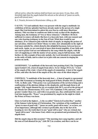 will yet arrive, when the nations shall not learn war any more. It was, then, with
threefold right that the angels hailed His advent as the advent of "peace on earth,
good will toward men."
R. C. Trench, Sermons in Westminster Abbey, p. 68.
CALVIN, "13.And suddenly there was present with the angel a multitude An
exhibition of divine splendor had been already made in the person of a single
angel. But God determined to adorn his own Son in a still more illustrious
manner, This was done to confirm our faith as truly as that of the shepherds.
Among men, the testimony of “two or three witnesses ” (Matthew 18:16) is
sufficient to remove all doubt. But here is a heavenly host, with one consent and
one voice bearing testimony to the Son of God. What then would be our
obstinacy, if we refused to join with the choir of angels, in singing the praises of
our salvation, which is in Christ? Hence we infer, how abominable in the sight of
God must unbelief be, which disturbs this delightful harmony between heaven
and earth. Again, we are convicted of more than brutal stupidity, if our faith and
our zeal to praise God are not inflamed by the song which the angels, with the
view of supplying us with the matter of our praise, sang in full harmony. Still
farther, by this example of heavenly melody, the Lord intended to recommend to
us the unity of faith, and to exhort us to join with one consent in singing his
praises on earth.
LIGHTFOOT, "[A multitude of the heavenly host praising God.] The Targumist
upon Ezekiel 1:24, a host of angels from above. So in 1 Kings 19:11,12, "A host
of the angels of the wind. A host of the angels of commotion. A host of the angels
of fire; and after the host of the angels of fire, the voice of the silent singers."
COFFMAN, "A multitude of the heavenly host ... A host of angels is represented
in the Old Testament as forming the bodyguard of Deity (Psalms 103:21; Daniel
7:10). As Boles said, "This praise was a proclamation of the newborn King and a
confirmation of the glorious tidings to the shepherds, and through them to all
people."[18] Angels shouted for joy at creation (Job 38:7), served at the giving of
the Mosaic law (Deuteronomy 33:2; Acts 7:53; Galatians 3:19); and now, with
greater wonder than ever, and with even greater joy, they celebrated the entry of
God into human life. "Peace" was proclaimed by angels on the night in which
the Prince of Peace was born.
Glory to God in the highest ... is the so-called "Gloria in Excelsis Deo," another
of the famous Latin hymns of Christendom. The variations of the renditions of
"peace to men of good will," "peace on earth; good will to men," or as here, are
of no importance, although this version is preferable, due to the fact of its
keeping in view the truth that it is not "good will to men" who are wicked, but
"good will to men" who honor God, which was promised and proclaimed by the
angelic host.
Did the angels sing on this occasion? "The morning stars sang together, and all
the sons of God shouted for joy" (Job 38:7) in creation; and there can be no
152
 