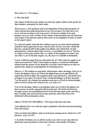 Here observe, 1. The singers.
2. The song itself.
The singers of this heavenly anthem are the holy angels; called a host, partly for
their number, and partly for their order.
Where learn, 1. The goodness and sweet disposition of these blessed spirits, in
whose bosom that cankered passion of envy has no place; if it had, there was
never such an occasion to stir it up as now: but heaven admits of no such
passion; envy is a native of hell, 'tis the smoke of the bottomless pit, the character
and temper of the apostate spirits; these grieve at the happiness of man, as much
as the angels rejoice.
O ye blessed angels! what did these tidings concern you, that ruined mankind
should be taken again into favour; whereas those of your own host, which fell
likewise, remained still in that gulph of perdition, into which their sin had
plunged them, without either hope of mercy, or possiblitly of recover! The less
we repine at the good, and the more we rejoice at the happiness of others, the
more like we are to the holy angels; yea, the more we resemble God himself.
Learn, 2. Did the angels thus joy and rejoice for us? Then what joy ought we to
express for ourselves? Had we the tongue of angels, we could not sufficiently
chaunt forth the praises of our Redeemer. Eternity itself would be too short to
spend in the rapturous contemplation of redeeming mercy.
Observe, 3. The anthem or song itself, which begins with a doxology, Glory be to
God in the highest; that is, let God in the highest heavens be glorified by the
angels that dwell on high. The angelical choir excite themselves, and all the host
of angels, to give glory to God for these wonderful tidings; as if they had said,
"Let the power, the wisdom, the goodness and mercy of God, be acknowledged
and revered by all the host of heaven for ever and ever."
Next to the doxology, follows a gratulation: glory be to God in the highest, for
there is peace on earth: and good will towards men. The birth of Christ has
brought a peace of reconcilitaion betwixt God and man upon earth; and also a
piece of amity and concord betwixt man and man, and is therefore to be
celebrated with acclamations of joy.
GREAT TEXTS OF THE BIBLE, "The Song of the Heavenly Host
And suddenly there was with the angel a multitude of the heavenly host praising
God, and saying,
Glory to God in the highest, And on earth peace among men in whom he is well
pleased.—Luk_2:13-14.
1. In all the Christian year, in all the secular year, there is not a day that has
gained the same heartiness of universal welcome as the kindly Christmas.
154
 
