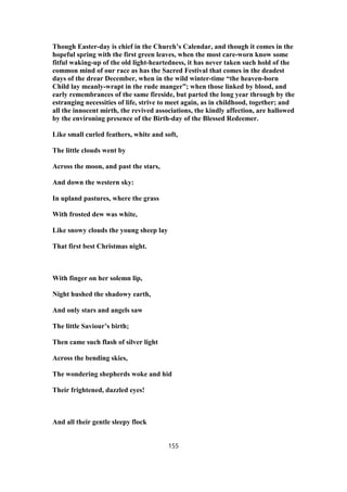 Though Easter-day is chief in the Church’s Calendar, and though it comes in the
hopeful spring with the first green leaves, when the most care-worn know some
fitful waking-up of the old light-heartedness, it has never taken such hold of the
common mind of our race as has the Sacred Festival that comes in the deadest
days of the drear December, when in the wild winter-time “the heaven-born
Child lay meanly-wrapt in the rude manger”; when those linked by blood, and
early remembrances of the same fireside, but parted the long year through by the
estranging necessities of life, strive to meet again, as in childhood, together; and
all the innocent mirth, the revived associations, the kindly affection, are hallowed
by the environing presence of the Birth-day of the Blessed Redeemer.
Like small curled feathers, white and soft,
The little clouds went by
Across the moon, and past the stars,
And down the western sky:
In upland pastures, where the grass
With frosted dew was white,
Like snowy clouds the young sheep lay
That first best Christmas night.
With finger on her solemn lip,
Night hushed the shadowy earth,
And only stars and angels saw
The little Saviour’s birth;
Then came such flash of silver light
Across the bending skies,
The wondering shepherds woke and hid
Their frightened, dazzled eyes!
And all their gentle sleepy flock
155
 