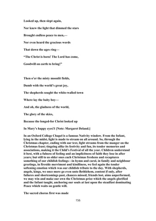 Looked up, then slept again,
Nor knew the light that dimmed the stars
Brought endless peace to men,—
Nor even heard the gracious words
That down the ages ring—
“The Christ is born! The Lord has come,
Goodwill on earth to bring!”
Then o’er the misty moonlit fields,
Dumb with the world’s great joy,
The shepherds sought the white-walled town
Where lay the baby boy—
And oh, the gladness of the world,
The glory of the skies,
Because the longed-for Christ looked up
In Mary’s happy eyes!1 [Note: Margaret Deland.]
In an Oxford College Chapel is a famous Nativity window. From the Infant,
lying in the midst, light is made to stream on all around. So, through the
Christmas chapter, ending with our text, light streams from the manger on the
Christmas feast; tingeing alike its festivity and fun, its tender memories and
associations, making it the Child’s Festival of all the year. Children understand
it best, with a fulness of feeling and an implicitness of faith they lose in after
years; but still to us older ones each Christmas freshens and recaptures
something of our childish feelings—in hymn and carol, in family and neighbour
greetings, in fireside merriment and kindliness, we feel again the tender
softening emotion which was our childish tribute to the day. With shepherds,
angels, kings, we once more go even unto Bethlehem, content if only, after
failures and shortcomings past, chances missed, friends lost, aims unperformed,
we may win and make our own the Christmas prize which the angels glorified
and the Infant taught, anchoring our souls at last upon the steadfast dominating
Peace which waits on gentle will.
The sacred chorus first was made
156
 