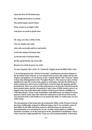 Upon the first of Christmas days.
The shepherds heard it overhead,
The joyful angels raised it then:
Glory to heaven on high it said,
And peace on earth to gentle men.
My song, save this, is little worth,
I lay my simple note aside,
And wish you health and love and mirth,
As fits the solemn Christmas tide,
As fits the holy Christmas birth;
Be this, good friends, our carol still,
Be peace on earth, be peace on earth,
To men of gentle will.1 [Note: W. Tuckwell, Nuggets from the Bible Mine, 144.]
2. In its liturgical use the “Gloria in Excelsis” contributed a precious element to
the devotions of the Church, as was natural from its heavenly origin and its tone
of glory and gladness. It was known as the “Angelic Hymn” (the “Sanctus” being
in later time distinguished as the “Seraphic Hymn”). The name in course of time
signified not only the words of the angels as used alone, but also the full form of
praise and prayer and creed, of which those words became the opening and the
groundwork. There are traces of this noble hymn as used in the Church from the
most ancient times; and the Alexandrine Codex (close of fifth century) gives it at
length at the end of the thirteenth Canticle of the Greek Church, entitling it a
“Morning Hymn.” Early Latin translations with differences are found in various
quarters, and it seems clear that when the well-known Latin form of the hymn
was inserted in the Latin Psalters it was used in the daily or weekly hour services
of the clergy.
The introduction of the hymn into the Eucharistic Office of the Western Church
has been traditionally assigned to different popes, but it was certainly a part of
that Office in the fifth and sixth centuries, and directions are given in the
Sacramentaries as to occasions for its use. At times and in places it exhibited
doctrinal variations, as in the form given in the Apostolical Constitutions, where
it has received a shape possible for Arian use. On account probably of doctrinal
157
 