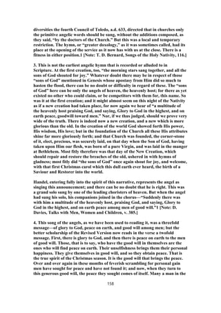 diversities the fourth Council of Toledo, a.d. 633, directed that in churches only
the primitive angelic words should be sung, without the additions composed, as
they said, “by the doctors of the Church.” But this was a local and temporary
restriction. The hymn, or “greater doxology,” as it was sometimes called, had its
place at the opening of the service as it now has with us at the close. There is a
fitness in either position.1 [Note: T. D. Bernard, Songs of the Holy Nativity, 116.]
3. This is not the earliest angelic hymn that is recorded or alluded to in
Scripture. At the first creation, too, “the morning stars sang together, and all the
sons of God shouted for joy.” Whatever doubt there may be in respect of those
“sons of God” mentioned in Genesis whose apostasy from Him did so much to
hasten the flood, there can be no doubt or difficulty in regard of these. The “sons
of God” here can be only the angels of heaven, the heavenly host; for there as yet
existed no other who could claim, or be competitors with them for, this name. So
was it at the first creation; and it might almost seem on this night of the Nativity
as if a new creation had taken place, for now again we hear of “a multitude of
the heavenly host praising God, and saying, Glory to God in the highest, and on
earth peace, goodwill toward men.” Nor, if we thus judged, should we prove very
wide of the truth. There is indeed now a new creation, and a new which is more
glorious than the old. In the creation of the world God showed forth His power,
His wisdom, His love; but in the foundation of the Church all these His attributes
shine far more gloriously forth; and that Church was founded, the corner-stone
of it, elect, precious, was securely laid, on that day when the Son of God, having
taken upon Him our flesh, was born of a pure Virgin, and was laid in the manger
at Bethlehem. Most fitly therefore was that day of the New Creation, which
should repair and restore the breaches of the old, ushered in with hymns of
gladness; most fitly did “the sons of God” once again shout for joy, and welcome,
with that first Christmas carol which this dull earth ever heard, the birth of a
Saviour and Restorer into the world.
Handel, entering fully into the spirit of this narrative, represents the angel as
singing this announcement; and there can be no doubt that he is right. This was
a grand solo sung by one of the leading choristers of heaven. But when the angel
had sung his solo, his companions joined in the chorus—“Suddenly there was
with him a multitude of the heavenly host, praising God, and saying, Glory to
God in the highest, and on earth peace among men of good will.”1 [Note: D.
Davies, Talks with Men, Women and Children, v. 385.]
4. This song of the angels, as we have been used to reading it, was a threefold
message—of glory to God, peace on earth, and good will among men; but the
better scholarship of the Revised Version now reads in the verse a twofold
message. First, there is glory to God, and then there is peace on earth to the men
of good will. Those, that is to say, who have the good will in themselves are the
ones who will find peace on earth. Their unselfishness brings them their personal
happiness. They give themselves in good will, and so they obtain peace. That is
the true spirit of the Christmas season. It is the good will that brings the peace.
Over and over again in these months of feverish scrambling for personal gain
men have sought for peace and have not found it; and now, when they turn to
this generous good will, the peace they sought comes of itself. Many a man in the
158
 