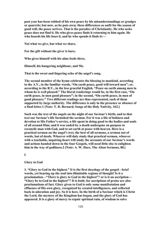 past year has been robbed of his own peace by his misunderstandings or grudges
or quarrels; but now, as he puts away these differences as unfit for the season of
good will, the peace arrives. That is the paradox of Christianity. He who seeks
peace does not find it. He who gives peace finds it returning to him again. He
who hoards his life loses it, and he who spends it finds it:—
Not what we give, but what we share,
For the gift without the giver is bare;
Who gives himself with his alms feeds three,
Himself, his hungering neighbour, and Me.
That is the sweet and lingering echo of the angel’s song.
The second member of the hymn celebrates the blessing to mankind, according
to the A.V., in the familiar words, “On earth peace, good will toward men”; or,
according to the R.V., in the less graceful English, “Peace on earth among men in
whom he is well pleased.” The literal renderings would be, in the first case, “On
earth peace, in men good pleasure”; in the second, “On earth peace, in men of
good pleasure.” Two different readings are thus represented, each of them
supported by large authority. The difference is only in the presence or absence of
a final letter.1 [Note: T. D. Bernard, Songs of the Holy Nativity, 162.]
Such was the text of the angels on the night of our Saviour’s birth; and to that
text our Saviour’s life furnished the sermon. For it was a life of holiness and
devotion to His Father’s service, a life spent in doing good to the bodies and souls
of all around Him; and it was ended by a death undergone on purpose to
reconcile man with God, and to set earth at peace with heaven. Here is a
practical sermon on the angel’s text, the best of all sermons, a sermon not of
words, but of deeds. Whoever will duly study that practical sermon, whoever
with a teachable, inquiring heart will study the accounts of our Saviour’s words
and actions handed down in the four Gospels, will need little else to enlighten
him in the way of godliness.2 [Note: A. W. Hare, The Alton Sermons, 80.]
I
Glory to God
1. “Glory to God in the highest.” It is the first doxology of the gospel—brief
words, yet bearing up the soul into illimitable regions of thought! Is it a
proclamation—“There is glory to God in the highest”? or is it an ascription—
“Glory be to God in the highest”? It is both; for ascriptions of praise are also
proclamations of fact. Glory given to God is only some manifestation and
effluence of His own glory, recognized by created intelligences, and reflected
back in adoration and joy. So it is here. In the birth of a Saviour which is Christ
the Lord, the mystery of the Kingdom has begun, and the glory of God has
appeared. It is a glory of mercy to repair spiritual ruin, of wisdom to solve
159
 