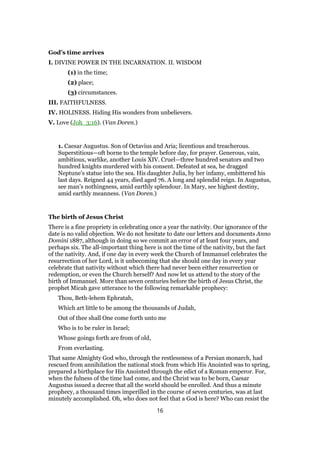 God’s time arrives
I. DIVINE POWER IN THE INCARNATION. II. WISDOM
(1) in the time;
(2) place;
(3) circumstances.
III. FAITHFULNESS.
IV. HOLINESS. Hiding His wonders from unbelievers.
V. Love (Joh_3:16). (Van Doren.)
1. Caesar Augustus. Son of Octavius and Aria; licentious and treacherous.
Superstitious—oft borne to the temple before day, for prayer. Generous, vain,
ambitious, warlike, another Louis XIV. Cruel—three hundred senators and two
hundred knights murdered with his consent. Defeated at sea, he dragged
Neptune’s statue into the sea. His daughter Julia, by her infamy, embittered his
last days. Reigned 44 years, died aged 76. A long and splendid reign. In Augustus,
see man’s nothingness, amid earthly splendour. In Mary, see highest destiny,
amid earthly meanness. (Van Doren.)
The birth of Jesus Christ
There is a fine propriety in celebrating once a year the nativity. Our ignorance of the
date is no valid objection. We do not hesitate to date our letters and documents Anno
Domini 1887, although in doing so we commit an error of at least four years, and
perhaps six. The all-important thing here is not the time of the nativity, but the fact
of the nativity. And, if one day in every week the Church of Immanuel celebrates the
resurrection of her Lord, is it unbecoming that she should one day in every year
celebrate that nativity without which there had never been either resurrection or
redemption, or even the Church herself? And now let us attend to the story of the
birth of Immanuel. More than seven centuries before the birth of Jesus Christ, the
prophet Micah gave utterance to the following remarkable prophecy:
Thou, Beth-lehem Ephratah,
Which art little to be among the thousands of Judah,
Out of thee shall One come forth unto me
Who is to be ruler in Israel;
Whose goings forth are from of old,
From everlasting.
That same Almighty God who, through the restlessness of a Persian monarch, had
rescued from annihilation the national stock from which His Anointed was to spring,
prepared a birthplace for His Anointed through the edict of a Roman emperor. For,
when the fulness of the time had come, and the Christ was to be born, Caesar
Augustus issued a decree that all the world should be enrolled. And thus a minute
prophecy, a thousand times imperilled in the course of seven centuries, was at last
minutely accomplished. Oh, who does not feel that a God is here? Who can resist the
16
 