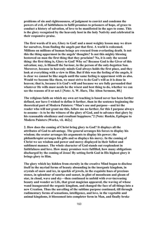 problems of sin and righteousness, of judgment to convict and condemn the
powers of evil, of faithfulness to fulfil promises to prisoners of hope, of grace to
conduct a history of salvation, of love to be manifested in the ages to come. This
is the glory recognized by the heavenly host in the holy Nativity and celebrated in
their responsive praise.
The first words of it are, Glory to God! and a most weighty lesson may we draw
for ourselves, from finding the angels put that first. A world is redeemed.
Millions on millions of human beings are rescued from everlasting death. Is not
this the thing uppermost in the angels’ thoughts? Is not this mighty blessing
bestowed on man the first thing that they proclaim? No, it is only the second
thing: the first thing is, Glory to God! Why so? Because God is the Giver of this
salvation; nay, is Himself the Saviour, in the person of the only-begotten Son.
Moreover, because in heavenly minds God always holds the first place, and they
look at everything with a view to Him. But if this was the feeling of the angels, it
is clear we cannot be like angels until the same feeling is uppermost with us also.
Would we become like them, we must strive to do God’s will as it is done in
heaven; that is, because it is God’s will and because we are fully persuaded that
whatever He wills must needs be the wisest and best thing to do, whether we can
see the reasons of it or not.1 [Note: A. W. Hare, The Alton Sermons, 80.]
The religious faith on which my own art teaching is based never has been farther
defined, nor have I wished to define it farther, than in the sentence beginning the
theoretical part of Modern Painters: “Man’s use and purpose—and let the
reader who will not grant me this, follow me no farther, for this I purpose always
to assume—is to be the witness of the glory of God, and to advance that glory by
his reasonable obedience and resultant happiness.”2 [Note: Ruskin, Epilogue to
Modern Painters (Works, vii. 462).]
2. How does the coming of Christ bring glory to God? It displays all the
attributes of God to advantage. The general arranges his forces to display his
wisdom; the orator arranges his arguments to display his power; the
philanthropist arranges his gifts and so displays his mercy. In the coming of
Christ we see wisdom and power and mercy displayed in their fullest and
sublimest manner. The whole character of God stands out resplendent in
faithfulness and love. How many promises were fulfilled, how many obligations
discharged by the coming of Jesus! By setting forth God in His highest glory it
brings glory to Him.
The glory which lay hidden from eternity in the creative Mind began to disclose
itself in the myriad forms of beauty abounding in the inorganic kingdom, in
crystals of snow and ice, in sparkle of jewels, in the exquisite hues of precious
stones, in splendour of sunrise and sunset, in glint of moonbeam and gleam of
star, in cloud, wave and sky—then continued to unfold with ever-increasing
beauty and wonder as Life, that great magician appeared, the waving of whose
wand inaugurated the organic kingdom, and changed the face of all things into a
new Creation. Thus the unveiling of the sublime purpose continued, till through
rudimentary forms of sensations, intelligence, and love, in the vegetable and
animal kingdoms, it blossomed into completer form in Man, and finally broke
160
 