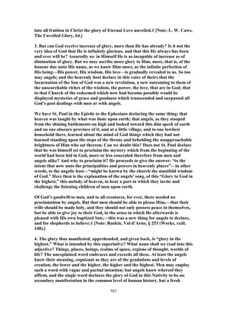into all fruition in Christ the glory of Eternal Love unveiled.1 [Note: L. W. Caws,
The Unveiled Glory, 64.]
3. But can God receive increase of glory, more than He has already? Is it not the
very idea of God that He is infinitely glorious, and that this He always has been
and ever will be? Assuredly so: in Himself He is as incapable of increase as of
diminution of glory. But we may ascribe more glory to Him, more, that is, of the
honour due unto His name, as we know Him more, as the infinite perfection of
His being—His power, His wisdom, His love—is gradually revealed to us. So too
may angels; and the heavenly host declare in this voice of theirs that the
Incarnation of the Son of God was a new revelation, a new outcoming to them of
the unsearchable riches of the wisdom, the power, the love, that are in God; that
in that Church of the redeemed which now had become possible would be
displayed mysteries of grace and goodness which transcended and surpassed all
God’s past dealings with men or with angels.
We have St. Paul in the Epistle to the Ephesians declaring the same thing; that
heaven was taught by what was done upon earth; that angels, as they stooped
from the shining battlements on high and looked toward this dim speck of earth
and on one obscure province of it, and at a little village, and to one lowliest
household there, learned about the mind of God things which they had not
learned standing upon the steps of the throne and beholding the unapproachable
brightness of Him who sat thereon. Can we doubt this? Does not St. Paul declare
that he was himself set to proclaim the mystery which from the beginning of the
world had been hid in God, more or less concealed therefore from men and
angels alike? And why to proclaim it? He proceeds to give the answer: “to the
intent that now unto the principalities and powers in heavenly places”—in other
words, to the angelic host—“might be known by the church the manifold wisdom
of God.” Here then is the explanation of the angels’ song, of this “Glory to God in
the highest,” this melody of heaven, to bear a part in which they invite and
challenge the listening children of men upon earth.
Of God’s goodwill to men, and to all creatures, for ever, there needed no
proclamation by angels. But that men should be able to please Him,—that their
wills should be made holy, and they should not only possess peace in themselves,
but be able to give joy to their God, in the sense in which He afterwards is
pleased with His own baptized Son;—this was a new thing for angels to declare,
and for shepherds to believe.1 [Note: Ruskin, Val d’Arno, § 253 (Works, xxiii.
148).]
4. The glory thus manifested, apprehended, and given back, is “glory in the
highest.” What is intended by this superlative? What noun shall we read into this
adjective? Things, places, beings, realms of space, regions of thought, worlds of
life? The unexplained word embraces and exceeds all these. At least the angels
knew their meaning, cognizant as they are of the gradations and levels of
creation, the lower and the higher, the higher and the highest. Men may employ
such a word with vague and partial intention; but angels know whereof they
affirm, and the single word declares the glory of God in this Nativity to be no
secondary manifestation in the common level of human history, but a fresh
161
 