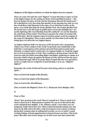effulgence of His highest attributes to which the highest heavens respond.
There are some who take the word “highest” to mean that there is glory to God
in the highest degree by the coming of Christ. God is glorified in nature—“the
heavens declare the glory of God; and the firmament sheweth his handywork.”
He is glorified in every dew-drop that sparkles in the morning sun, and, in every
tiny wood-flower that blossoms in the copse. Every bird that warbles on the
spray, every lamb that skips the mead, glorifies God. All creation glorifies God.
Do not the stars write His name in golden letters across the midnight sky? Are
not the lightnings His sword flashing from His scabbard? Are not the thunders
the roll-drums of His armies? From least to greatest the whole of creation tells
forth His glory. But the majestic organ of creation cannot reach the compass of
the organ of redemption. There is more melody in Christ than in all worlds. He
brings glory to God in the very highest degree.
An Indian rajah has built over the grave of his favourite wife a mausoleum
which is one of the wonders of the world. So perfectly and wonderfully is this
built that a word spoken at the entrance proceeds from point to point and is
distinctly re-echoed until it reaches the very topmost height. So would the angels
have it to be in living glory to God. They would have all men praise God for His
great love-gift, the praise proceeding higher and higher, gathering in volume as it
proceeds, until it surges up against the throne of God, and bursts into the spray
of ten thousand songs. Oh, let us praise Him! If angels did who were spectators,
surely we ought who are recipients of such blessings. Let us say, “Highest!
highest!”
Remember the words of Edward Perronet when dying, and try to catch his
spirit:—
Glory to God in the height of His Divinity:
Glory to God in the depth of His Humanity:
Glory to God in His All-sufficiency.
Glory to God in the Highest!1 [Note: W. L. Mackenzie, Pure Religion, 105.]
II
Peace to Men
“Peace” how precious is the word! There is warmth in it. There is music in it.
There is Heaven in it. What pictures it paints! We can see in this mirror-like
word a hundred dear delights. A sky without a cloud. A sun whose rays are
benignant. Fields rich in harvests, white-washed farmsteads looking cosy and
clean on the hills and in the dales, cattle browsing in sweet content, workmen
plying their common tasks in undisturbed serenity, no war or battle’s sound
creating feelings of dread apprehension in human breasts anywhere. Oh, lovely
peace! But other and sweeter images are in that word: men and women find
162
 