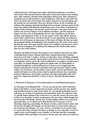 reflexion therein, with happy faces aglow with innocent pleasure, no strife in
their hearts, their passions orderly and under correct government, their feelings
pure, their emotions, all noble, their aspirations all heavenly, their consciences
tranquil at peace with themselves, their neighbours, with nature, and with God.
This is the peace that Jesus brings. The angels’ song has set men dreaming, and
the dreams are not unworthy; they have dreamt of peace in the workshop, the
ending of the unhappy misunderstandings between master and man; peace in the
home, the ending of all domestic disquietude; peace in the State, rival parties in
unholy rivalry no longer, but all men’s good each man’s rule; peace betwixt the
nations, the sword no longer to do its inhuman butchery, and the cannon no
longer to be the cause of unspeakable horrors; but, beautiful as are all these
dreams, and compassed as they are by the angels’ words, they fall far short of
what Christ’s gift involves. The peace He gives is not superficial, but radical: it
means, first of all, peace in man, peace at the centre of things. He does not make
the profound mistake of beginning at the circumference; He works at the centre.
He puts His peace into men, and the charm of it is sighted, and the power of it is
felt, and the contagion of it is diffused. He influences the world within, and in
that way the world without.
Placed in the midst of Europe, the Emperor was to bind its races into one body,
reminding them of their common faith, their common blood, their common
interest in each other’s welfare. And he was therefore, above all things, claiming
indeed to be upon earth the representative of the Prince of Peace, bound to listen
to complaints, and to redress the injuries inflicted by sovereigns or peoples upo n
each other; to punish offenders against the public order of Christendom; to
maintain through the world, looking down as from a serene height upon the
schemes and quarrels of meaner potentates, that supreme good without which
neither arts nor letters, nor the gentler virtues of life, can rise and flourish. The
mediæval Empire was in its essence what its modern imitators have sometimes
professed themselves: the Empire was Peace: the oldest and noblest title of its
head was “Imperator Pacificus.”1 [Note: J. Bryce, The Holy Roman Empire,
254.]
1. What then is this peace? Let us understand it as a fourfold personal peace.
(1) The peace of an illumined life.—No one can canvass the world’s literature,
listen to his fellows, or interrogate his own heart, and be unaware how chafed
and bewildered men are apart from Christ. We are capable of thought, but our
reflexions are at times of a mutinous and melancholy order. We appeal to what
we call the master-minds of the world, but as we note the earnest, far-away look
in their eyes, the pallor on their countenances, the grave lines which thought has
carved on their foreheads, and the note of interrogation which is ever and anon
upon their lips, we are distressed to find that the secret of peace is not in
dreaming, inquiring, speculating. We listen to science, and it seems to clash with
all our best thoughts and feelings. We feel that there is a God, and it smiles at
our weakness and whispers, No, only a Force; we feel that we are greater than
we seem, and it talks seriously of matter as though we were only that; we feel we
ought to pray, and it laughs at our credulity; we feel that our life is unending,
and it points with cruel finger to the grave. Science does not calm us; it chafes us.
163
 