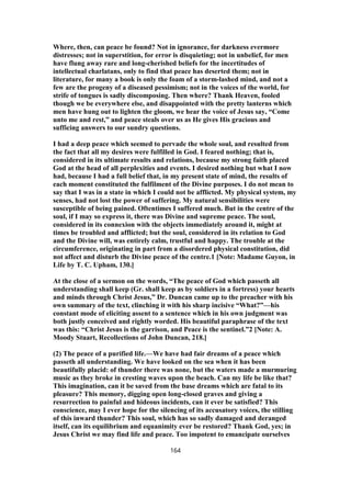 Where, then, can peace be found? Not in ignorance, for darkness evermore
distresses; not in superstition, for error is disquieting; not in unbelief, for men
have flung away rare and long-cherished beliefs for the incertitudes of
intellectual charlatans, only to find that peace has deserted them; not in
literature, for many a book is only the foam of a storm-lashed mind, and not a
few are the progeny of a diseased pessimism; not in the voices of the world, for
strife of tongues is sadly discomposing. Then where? Thank Heaven, fooled
though we be everywhere else, and disappointed with the pretty lanterns which
men have hung out to lighten the gloom, we hear the voice of Jesus say, “Come
unto me and rest,” and peace steals over us as He gives His gracious and
sufficing answers to our sundry questions.
I had a deep peace which seemed to pervade the whole soul, and resulted from
the fact that all my desires were fulfilled in God. I feared nothing; that is,
considered in its ultimate results and relations, because my strong faith placed
God at the head of all perplexities and events. I desired nothing but what I now
had, because I had a full belief that, in my present state of mind, the results of
each moment constituted the fulfilment of the Divine purposes. I do not mean to
say that I was in a state in which I could not be afflicted. My physical system, my
senses, had not lost the power of suffering. My natural sensibilities were
susceptible of being pained. Oftentimes I suffered much. But in the centre of the
soul, if I may so express it, there was Divine and supreme peace. The soul,
considered in its connexion with the objects immediately around it, might at
times be troubled and afflicted; but the soul, considered in its relation to God
and the Divine will, was entirely calm, trustful and happy. The trouble at the
circumference, originating in part from a disordered physical constitution, did
not affect and disturb the Divine peace of the centre.1 [Note: Madame Guyon, in
Life by T. C. Upham, 130.]
At the close of a sermon on the words, “The peace of God which passeth all
understanding shall keep (Gr. shall keep as by soldiers in a fortress) your hearts
and minds through Christ Jesus,” Dr. Duncan came up to the preacher with his
own summary of the text, clinching it with his sharp incisive “What?”—his
constant mode of eliciting assent to a sentence which in his own judgment was
both justly conceived and rightly worded. His beautiful paraphrase of the text
was this: “Christ Jesus is the garrison, and Peace is the sentinel.”2 [Note: A.
Moody Stuart, Recollections of John Duncan, 218.]
(2) The peace of a purified life.—We have had fair dreams of a peace which
passeth all understanding. We have looked on the sea when it has been
beautifully placid: of thunder there was none, but the waters made a murmuring
music as they broke in cresting waves upon the beach. Can my life be like that?
This imagination, can it be saved from the base dreams which are fatal to its
pleasure? This memory, digging open long-closed graves and giving a
resurrection to painful and hideous incidents, can it ever be satisfied? This
conscience, may I ever hope for the silencing of its accusatory voices, the stilling
of this inward thunder? This soul, which has so sadly damaged and deranged
itself, can its equilibrium and equanimity ever be restored? Thank God, yes; in
Jesus Christ we may find life and peace. Too impotent to emancipate ourselves
164
 