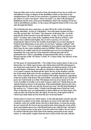 from our bitter past, to free ourselves from, the burden of our sin, to rectify our
self-inflicted wrongs, to dispose of the disabilities which are the fruit of our
unrighteousness, He comes to our conscience, to pardon our iniquity, to change
our nature, to renew our hearts. “Peace on earth”; yes, that is the meaning of
Bethlehem and the story of the great humiliation; that is the teaching of Calvary,
with its all-sufficient sacrifice; we have peace through the blood of the Cross, and
only through that blood.
The Christian may have, must have, an outer life in the world, of training,
toning, educating—in fact of “tribulation”; but with equal certainty he has a
true life, an inner life, “in Christ.” The character of the inner life—as of the
majestic life of the Eternal even in His Passion—is this, “in Me ye may have
peace.” Examine, then, some of the conditions of the Mystery of Peace. And
think, I have called it (and rightly, have I not?) a mystery. It is no mere
acquiring the right of rest by the sacrifice of principle, it is no mere buying of
freedom from disturbance at any price, it is no mere “making a solitude” and
calling it “Peace.” No, it is an inner condition of soul realized, and blessed; and
that it may be ours some conditions must be fulfilled. What are they? Sin must
be forgiven, its weight removed, its tormenting sense of ever-reviving power
attenuated, the wear and tear of its memories softened and relieved by
penitential tears. This is a possibility of supernatural life; this is a result, a
blessed outcome of life “in Christ.”1 [Note: W. J. Knox Little, The Mystery of the
Passion, 168.]
(3) The peace of a harmonized life.—Not a little of our acutest misery is due to an
internecine war which rages in man, and which makes itself felt subsequent to
our forgiveness and renewal. The Apostle paints an elaborate picture of it in the
seventh chapter of Romans, and calls our attention to that dual self of which
every nature consists: the flesh and the spirit, the law of the members and the
law of the mind. Both strive for the ascendancy, and full often the battle waxes
hot. Virtue contends with vice, pure instincts with unholy tendencies, aspirations
of the heavenliest with desires’ the most hellish. Assuredly this is never the life of
peace our God intends us to find. The human soul was never meant to be the
scene of conflict so terrible. Can it end? Is there a deliverer? Thank Heaven, the
Apostle found an answer to his question. With unmistakable clearness his voice
proclaims that the strife can end, the discord can cease “the life-long bleeding of
the soul be o’er.” Listen to him: “I thank God through Jesus Christ our Lord.
There is therefore now no condemnation to them which are in Christ Jesus, who
walk not after the flesh but after the Spirit. For the law of the Spirit of life in
Christ Jesus hath made me free from the law of sin and death.”
Christ comes to restore our whole nature. As the able physician searches into the
out-of-the-way places of our body, and shows no mercy to the microbes which
would lay waste our earthly house, but drives them thence, so Jesus has no pity
for our carnal self. He tears it out root and branch, destroying the works of the
devil, and making man at one with Himself and at one with his God. And this is
the way of peace: peace at any price is not the will of our Father. We are not to
be content with the peace that comes from making concessions to the carnal
nature, or with sundry respites from the more serious strife, but only with the
165
 