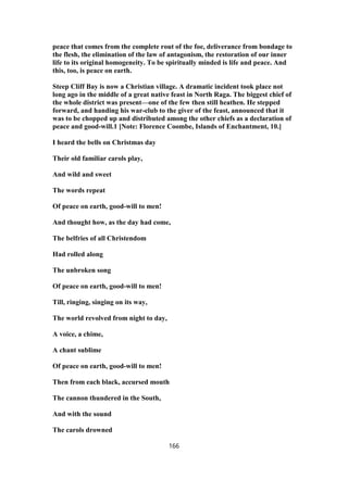 peace that comes from the complete rout of the foe, deliverance from bondage to
the flesh, the elimination of the law of antagonism, the restoration of our inner
life to its original homogeneity. To be spiritually minded is life and peace. And
this, too, is peace on earth.
Steep Cliff Bay is now a Christian village. A dramatic incident took place not
long ago in the middle of a great native feast in North Raga. The biggest chief of
the whole district was present—one of the few then still heathen. He stepped
forward, and handing his war-club to the giver of the feast, announced that it
was to be chopped up and distributed among the other chiefs as a declaration of
peace and good-will.1 [Note: Florence Coombe, Islands of Enchantment, 10.]
I heard the bells on Christmas day
Their old familiar carols play,
And wild and sweet
The words repeat
Of peace on earth, good-will to men!
And thought how, as the day had come,
The belfries of all Christendom
Had rolled along
The unbroken song
Of peace on earth, good-will to men!
Till, ringing, singing on its way,
The world revolved from night to day,
A voice, a chime,
A chant sublime
Of peace on earth, good-will to men!
Then from each black, accursed mouth
The cannon thundered in the South,
And with the sound
The carols drowned
166
 