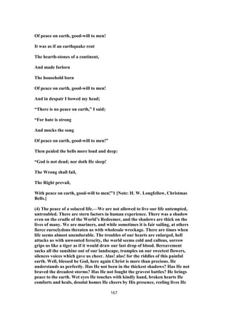 Of peace on earth, good-will to men!
It was as if an earthquake rent
The hearth-stones of a continent,
And made forlorn
The household born
Of peace on earth, good-will to men!
And in despair I bowed my head;
“There is no peace on earth,” I said;
“For hate is strong
And mocks the song
Of peace on earth, good-will to men!”
Then pealed the bells more loud and deep:
“God is not dead; nor doth He sleep!
The Wrong shall fail,
The Right prevail,
With peace on earth, good-will to men!”1 [Note: H. W. Longfellow, Christmas
Bells.]
(4) The peace of a solaced life.—We are not allowed to live our life untempted,
untroubled. There are stern factors in human experience. There was a shadow
even on the cradle of the World’s Redeemer, and the shadows are thick on the
lives of many. We are mariners, and while sometimes it is fair sailing, at others
fierce euroclydons threaten us with wholesale wreckage. There are times when
life seems almost unendurable. The troubles of our hearts are enlarged, hell
attacks us with unwonted ferocity, the world seems cold and callous, sorrow
grips us like a tiger as if it would draw our last drop of blood. Bereavement
sucks all the sunshine out of our landscape, tramples on our sweetest flowers,
silences voices which gave us cheer. Alas! alas! for the riddles of this painful
earth. Well, blessed be God, here again Christ is more than precious. He
understands us perfectly. Has He not been in the thickest shadows? Has He not
braved the dreadest storms? Has He not fought the gravest battles? He brings
peace to the earth. Wet eyes He touches with kindly hand, broken hearts He
comforts and heals, desolat homes He cheers by His presence, reeling lives He
167
 