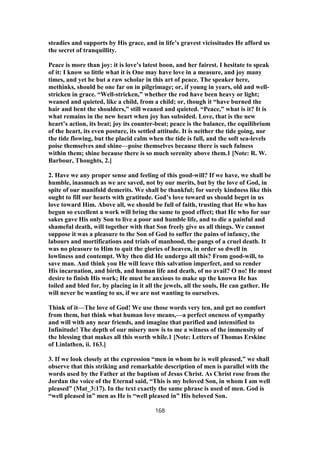 steadies and supports by His grace, and in life’s gravest vicissitudes He afford us
the secret of tranquillity.
Peace is more than joy: it is love’s latest boon, and her fairest. I hesitate to speak
of it: I know so little what it is One may have love in a measure, and joy many
times, and yet be but a raw scholar in this art of peace. The speaker here,
methinks, should be one far on in pilgrimage; or, if young in years, old and well-
stricken in grace. “Well-stricken,” whether the rod have been heavy or light;
weaned and quieted, like a child, from a child; or, though it “have burned the
hair and bent the shoulders,” still weaned and quieted. “Peace,” what is it? It is
what remains in the new heart when joy has subsided. Love, that is the new
heart’s action, its beat; joy its counter-beat; peace is the balance, the equilibrium
of the heart, its even posture, its settled attitude. It is neither the tide going, nor
the tide flowing, but the placid calm when the tide is full, and the soft sea-levels
poise themselves and shine—poise themselves because there is such fulness
within them; shine because there is so much serenity above them.1 [Note: R. W.
Barbour, Thoughts, 2.]
2. Have we any proper sense and feeling of this good-will? If we have, we shall be
humble, inasmuch as we are saved, not by our merits, but by the love of God, in
spite of our manifold demerits. We shall be thankful; for surely kindness like this
ought to fill our hearts with gratitude. God’s love toward us should beget in us
love toward Him. Above all, we should be full of faith, trusting that He who has
begun so excellent a work will bring the same to good effect; that He who for our
sakes gave His only Son to live a poor and humble life, and to die a painful and
shameful death, will together with that Son freely give us all things. We cannot
suppose it was a pleasure to the Son of God to suffer the pains of infancy, the
labours and mortifications and trials of manhood, the pangs of a cruel death. It
was no pleasure to Him to quit the glories of heaven, in order so dwell in
lowliness and contempt. Why then did He undergo all this? From good-will, to
save man. And think you He will leave this salvation imperfect, and so render
His incarnation, and birth, and human life and death, of no avail? O no! He must
desire to finish His work; He must be anxious to make up the known He has
toiled and bled for, by placing in it all the jewels, all the souls, He can gather. He
will never be wanting to us, if we are not wanting to ourselves.
Think of it—The love of God! We use those words very ten, and get no comfort
from them, but think what human love means,—a perfect oneness of sympathy
and will with any near friends, and imagine that purified and intensified to
Infinitude! The depth of our misery now is to me a witness of the immensity of
the blessing that makes all this worth while.1 [Note: Letters of Thomas Erskine
of Linlathen, ii. 163.]
3. If we look closely at the expression “men in whom he is well pleased,” we shall
observe that this striking and remarkable description of men is parallel with the
words used by the Father at the baptism of Jesus Christ. As Christ rose from the
Jordan the voice of the Eternal said, “This is my beloved Son, in whom I am well
pleased” (Mat_3:17). In the text exactly the same phrase is used of men. God is
“well pleased in” men as He is “well pleased in” His beloved Son.
168
 