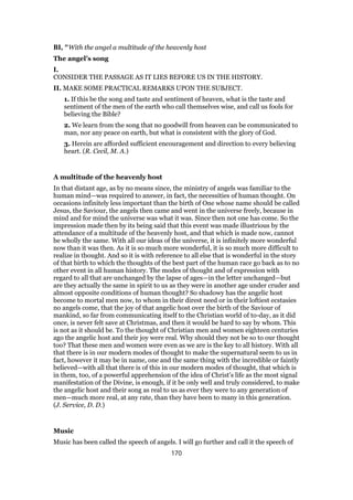 BI, "With the angel a multitude of the heavenly host
The angel’s song
I.
CONSIDER THE PASSAGE AS IT LIES BEFORE US IN THE HISTORY.
II. MAKE SOME PRACTICAL REMARKS UPON THE SUBJECT.
1. If this be the song and taste and sentiment of heaven, what is the taste and
sentiment of the men of the earth who call themselves wise, and call us fools for
believing the Bible?
2. We learn from the song that no goodwill from heaven can be communicated to
man, nor any peace on earth, but what is consistent with the glory of God.
3. Herein are afforded sufficient encouragement and direction to every believing
heart. (R. Cecil, M. A.)
A multitude of the heavenly host
In that distant age, as by no means since, the ministry of angels was familiar to the
human mind—was required to answer, in fact, the necessities of human thought. On
occasions infinitely less important than the birth of One whose name should be called
Jesus, the Saviour, the angels then came and went in the universe freely, because in
mind and for mind the universe was what it was. Since then not one has come. So the
impression made then by its being said that this event was made illustrious by the
attendance of a multitude of the heavenly host, and that which is made now, cannot
be wholly the same. With all our ideas of the universe, it is infinitely more wonderful
now than it was then. As it is so much more wonderful, it is so much more difficult to
realize in thought. And so it is with reference to all else that is wonderful in the story
of that birth to which the thoughts of the best part of the human race go back as to no
other event in all human history. The modes of thought and of expression with
regard to all that are unchanged by the lapse of ages—in the letter unchanged—but
are they actually the same in spirit to us as they were in another age under cruder and
almost opposite conditions of human thought? So shadowy has the angelic host
become to mortal men now, to whom in their direst need or in their loftiest ecstasies
no angels come, that the joy of that angelic host over the birth of the Saviour of
mankind, so far from communicating itself to the Christian world of to-day, as it did
once, is never felt save at Christmas, and then it would be hard to say by whom. This
is not as it should be. To the thought of Christian men and women eighteen centuries
ago the angelic host and their joy were real. Why should they not be so to our thought
too? That these men and women were even as we are is the key to all history. With all
that there is in our modern modes of thought to make the supernatural seem to us in
fact, however it may be in name, one and the same thing with the incredible or faintly
believed—with all that there is of this in our modern modes of thought, that which is
in them, too, of a powerful apprehension of the idea of Christ’s life as the most signal
manifestation of the Divine, is enough, if it be only well and truly considered, to make
the angelic host and their song as real to us as ever they were to any generation of
men—much more real, at any rate, than they have been to many in this generation.
(J. Service, D. D.)
Music
Music has been called the speech of angels. I will go further and call it the speech of
170
 