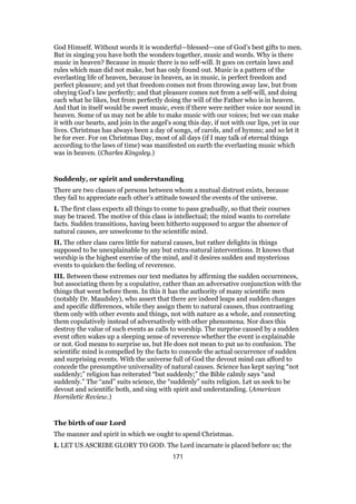 God Himself. Without words it is wonderful—blessed—one of God’s best gifts to men.
But in singing you have both the wonders together, music and words. Why is there
music in heaven? Because in music there is no self-will. It goes on certain laws and
rules which man did not make, but has only found out. Music is a pattern of the
everlasting life of heaven, because in heaven, as in music, is perfect freedom and
perfect pleasure; and yet that freedom comes not from throwing away law, but from
obeying God’s law perfectly; and that pleasure comes not from a self-will, and doing
each what he likes, but from perfectly doing the will of the Father who is in heaven.
And that in itself would be sweet music, even if there were neither voice nor sound in
heaven. Some of us may not be able to make music with our voices; but we can make
it with our hearts, and join in the angel’s song this day, if not with our lips, yet in our
lives. Christmas has always been a day of songs, of carols, and of hymns; and so let it
be for ever. For on Christmas Day, most of all days (if I may talk of eternal things
according to the laws of time) was manifested on earth the everlasting music which
was in heaven. (Charles Kingsley.)
Suddenly, or spirit and understanding
There are two classes of persons between whom a mutual distrust exists, because
they fail to appreciate each other’s attitude toward the events of the universe.
I. The first class expects all things to come to pass gradually, so that their courses
may be traced. The motive of this class is intellectual; the mind wants to correlate
facts. Sudden transitions, having been hitherto supposed to argue the absence of
natural causes, are unwelcome to the scientific mind.
II. The other class cares little for natural causes, but rather delights in things
supposed to be unexplainable by any but extra-natural interventions. It knows that
worship is the highest exercise of the mind, and it desires sudden and mysterious
events to quicken the feeling of reverence.
III. Between these extremes our text mediates by affirming the sudden occurrences,
but associating them by a copulative, rather than an adversative conjunction with the
things that went before them. In this it has the authority of many scientific men
(notably Dr. Maudsley), who assert that there are indeed leaps and sudden changes
and specific differences, while they assign them to natural causes, thus contrasting
them only with other events and things, not with nature as a whole, and connecting
them copulatively instead of adversatively with other phenomena. Nor does this
destroy the value of such events as calls to worship. The surprise caused by a sudden
event often wakes up a sleeping sense of reverence whether the event is explainable
or not. God means to surprise us, but He does not mean to put us to confusion. The
scientific mind is compelled by the facts to concede the actual occurrence of sudden
and surprising events. With the universe full of God the devout mind can afford to
concede the presumptive universality of natural causes. Science has kept saying “not
suddenly;” religion has reiterated “but suddenly;” the Bible calmly says “and
suddenly.” The “and” suits science, the “suddenly” suits religion. Let us seek to be
devout and scientific both, and sing with spirit and understanding. (American
Horniletic Review.)
The birth of our Lord
The manner and spirit in which we ought to spend Christmas.
I. LET US ASCRIBE GLORY TO GOD. The Lord incarnate is placed before us; the
171
 