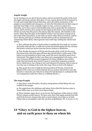 Angelic insight
So my text lets you see, that if men be silent, and set not forth the praise of the Lord,
the angels will speak, and give Him glory. It were a great shame for the Commons to
be rude and irrespectful towards their king, when the nobles and princes of the
people are most dutiful and obsequious; so when the Cherubins devote their songs to
extol the most High, it were a beastly neglect in man, a worm in respect of a
Cherubin, not to bear a part in that humble piety: but to speak after the method of
reason, had it not been more proper for the angels at this time to have proclaimed
Christ’s poverty than His power, His infancy than His majesty, His humility in the
lowest, rather than His glory in the highest? If there were any glory coming out of
this work of the Incarnation, it may seem we had it rather than our Saviour, and He
lost it. But the piercing eye of those celestial spirits could see abundant honour
compassing Christ about, where ignorant man could espy nothing but vileness and
misery.
1. They celebrate the glory of God’s justice in sending His Son made of a woman,
and made under the law, to suffer for us that had sinned against the law, because
that justice would not receive man into favour without a satisfaction.
2. They divulge the honour of Christ unto the ends of the world, for the mercy
that came down with Him upon all those that should believe in His name; if His
justice was not forgotten in their song, surely His mercy should be much more
solemnized. The angels for their own share were unacquainted with mercy, ‘twas
news in heaven till this occasion happened; for those rebellious ones of their
order that had sinned, they found no grace to remit their trespasses; properly
that is called mercy, but a thing so rare and unheard of in heaven, that as soon as
ever they saw it stirring in the earth, they sing “Glory to God in the highest.”
3. They praise the Lord on high for the Incarnation of His Son, because the
dignity of the work was so from Himself, that no creature did merit it, none did
beseech or intercede unto Him for it, before He had destinate it, nothing but His
own compassion could move Him to it. (Bishop Hacker.)
The song of angels
1. They knew, in the first place, the glory and greatness of that Being who was
cradled in the manger.
2. The angels knew the sinfulness and misery from which the Saviour came to
rescue fallen man, as we have never known them.
3. These visitants, again, knew, as we do not, the happiness of that state to which
Christ’s mission would raise us. We have seen, then, that angels praised God with
such lively fervours, because they had so much clearer views than we of what
Christ came to accomplish, when He was born at Bethlehem. (W. N. Lewis, D. D.)
14 “Glory to God in the highest heaven,
and on earth peace to those on whom his
176
 