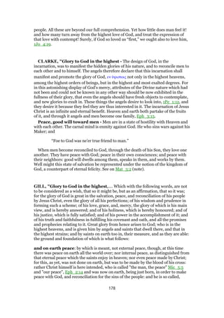 people. All these are beyond our full comprehension. Yet how little does man feel it!
and how many turn away from the highest love of God, and treat the expression of
that love with contempt! Surely, if God so loved us “first,” we ought also to love him,
1Jo_4:19.
CLARKE, "Glory to God in the highest - The design of God, in the
incarnation, was to manifest the hidden glories of his nature, and to reconcile men to
each other and to himself. The angels therefore declare that this incarnation shall
manifest and promote the glory of God, εν ᆓψιστοις not only in the highest heavens,
among the highest orders of beings, but in the highest and most exalted degrees. For
in this astonishing display of God’s mercy, attributes of the Divine nature which had
not been and could not be known in any other way should be now exhibited in the
fullness of their glory, that even the angels should have fresh objects to contemplate,
and new glories to exult in. These things the angels desire to look into, 1Pe_1:12, and
they desire it because they feel they are thus interested in it. The incarnation of Jesus
Christ is an infinite and eternal benefit. Heaven and earth both partake of the fruits
of it, and through it angels and men become one family, Eph_3:15.
Peace, good will toward men - Men are in a state of hostility with Heaven and
with each other. The carnal mind is enmity against God. He who sins wars against his
Maker; and
“Foe to God was ne’er true friend to man.”
When men become reconciled to God, through the death of his Son, they love one
another. They have peace with God; peace in their own consciences; and peace with
their neighbors: good will dwells among them, speaks in them, and works by them.
Well might this state of salvation be represented under the notion of the kingdom of
God, a counterpart of eternal felicity. See on Mat_3:2 (note).
GILL, "Glory to God in the highest,.... Which with the following words, are not
to be considered as a wish, that so it might be, but as an affirmation, that so it was;
for the glory of God is great in the salvation, peace, and reconciliation of his people
by Jesus Christ, even the glory of all his perfections; of his wisdom and prudence in
forming such a scheme; of his love, grace, and, mercy, the glory of which is his main
view, and is hereby answered; and of his holiness, which is hereby honoured; and of
his justice, which is fully satisfied; and of his power in the accomplishment of it; and
of his truth and faithfulness in fulfilling his covenant and oath, and all the promises
and prophecies relating to it. Great glory from hence arises to God; who is in the
highest heavens, and is given him by angels and saints that dwell there, and that in
the highest strains; and by saints on earth too in, their measure, and as they are able:
the ground and foundation of which is what follows:
and on earth peace: by which is meant, not external peace, though, at this time
there was peace on earth all the world over; nor internal peace, as distinguished from
that eternal peace which the saints enjoy in heaven; nor even peace made by Christ;
for this, as yet, was not done on earth, but was to be made by the blood of his cross:
rather Christ himself is here intended, who is called "the man, the peace" Mic_5:5
and "our peace", Eph_2:14 and was now on earth, being just born, in order to make
peace with God, and reconciliation for the sins of the people: and he is so called,
178
 