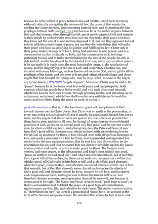 because he is the author of peace between Jew and Gentile, which were at enmity
with each other; by abrogating the ceremonial law, the cause of that enmity; by
sending the Gospel to them, and converting some of each; and by granting the like
privileges to them both; see Eph_2:14 and because he is the author of peace between
God and elect sinners, who, through the fall, are at enmity against, God, and enemies
in their minds by wicked works unto him; nor can they make their peace with God;
they know not the way of it; nor are they disposed to it; nor can they approach to God
to treat with him about terms of peace; nor can they do those things that will make
their peace with God, as satisfying his justice, and fulfilling his law: Christ only is
their peace maker; he only is fit for it, being God and man in one person, and so a
daysman that can lay his hands on both, and has a concern in each, in things
pertaining to God, and to make reconciliation for the sins of the people: he only is
able to do it, and he has done it by the blood of his cross; and a very excellent peace it
is he has made: it is made upon the most honourable terms, to the satisfaction of
justice, and the magnifying of the law of God; and is therefore a lasting one, and
attended with many blessings, such as freedom of access to God, and a right to all the
privileges of his house; and the news of it are glad tidings of good things: and those
angels that first brought the tidings of it, may be truly called, as some of the angels
are by the Jews (t), ‫שלום‬ ‫מלאכי‬ "angels of peace". Moreover, Christ may be said to be
"peace", because he is the donor of all true solid peace and real prosperity, both
external, which his people have in the world, and with each other; and internal,
which they have in their own breasts, through believing in him, and attending on his
ordinances; and eternal, which they shall have for ever with him in the world to
come. And now Christ being the peace on earth, is owing to
good will towards men; that is, to the free favour, good will, and pleasure of God
towards chosen men in Christ Jesus: that Christ was on earth as the peacemaker, or
giver, was owing to God's good will; not to angels, for good angels needed him not as
such; and the angels that sinned were not spared, nor was a Saviour provided for
them; but to men, and not to all men; for though all men share in the providential
goodness of God, yet not in his special good will, free grace, and favour: but to elect
men, to whom a child was born, and a Son given, even the Prince of Peace: it was
from God's good will to these persons, whom he loved with an everlasting love in
Christ, laid up goodness for them in him, blessed them with all spiritual blessings in
him, and made a covenant with him for them; that he provided and appointed his
son to be the Saviour and peace maker; that he sent him into this world to be the
propitiation for sin; and that he spared him not, but delivered him up into the hands
of men, justice, and death, in order to make peace for them. The Vulgate Latin
version, and some copies, as the Alexandrian, and Beza's most ancient one, read,
"peace on earth to men of good will"; and which must be understood, not of men that
have a good will of themselves, for there are no such men: no man has a will to that
which is good, till God works in him both to will, and to do of his, good pleasure;
wherefore peace, reconciliation, and salvation, are not of him that willeth, nor of him
that runneth, but of God that showeth mercy: but of such who are the objects of
God's good will, and pleasure, whom he loves, because he will love, and has mercy
and compassion on them, and is gracious to them, because he will be so; and
therefore chooses, redeems, and regenerates them of his own will, and because it
seems good in his sight. The Syriac and Persic versions read, "good hope to men"; as
there is a foundation laid in Christ the peace, of a good hope of reconciliation,
righteousness, pardon, life, and salvation for sinful men. The Arabic version renders
it, "cheerfulness in men"; as there is a great deal of reason for it, on account of the
birth of the Saviour and peace maker, the salvation that comes by him to men, and
179
 