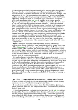 eight or nine years; and after he was removed, Judea was annexed to the province of
Syria, and Cyrenius was sent as the governor (Josephus, “Ant.,” b. xvii. 5). The
difficulty has been to reconcile this account with that in Luke. Various attempts have
been made to do this. The one that seems most satisfactory is that proposed by Dr.
Lardner. According to his view, the passage here means, “This was the “first” census
of Cyrenius, governor of Syria.” It is called the “first” to distinguish it from one
“afterward” taken by Cyrenius, Act_5:37. It is said to be the census taken by
“Cyrenius; governor of Syria; “not that he was “then” governor, but that it was taken
by him who was afterward familiarly known as governor. “Cyrenius, governor of
Syria,” was the name by which the man was known when Luke wrote his gospel, and
it was not improper to say that the taxing was made by Cyrenius, the governor of
Syria,” though he might not have been actually governor for many years afterward.
Thus, Herodian says that to Marcus “the emperor” were born several daughters and
two sons,” though several of those children were born to him “before” he was
emperor. Thus, it is not improper to say that General Washington saved Braddock’s
army, or was engaged in the old French war, though he was not actually made
“general” until many years afterward. According to this Augustus sent Cyrenius, an
active, enterprising man, to take the census. At that time he was a Roman senator.
Afterward, he was made governor of the same country, and received the title which
Luke gives him.
Syria - The region of country north of Palestine, and lying between the
Mediterranean and the Euphrates. “Syria,” called in the Hebrew “Aram,” from a son
of Shem Gen_10:22, in its largest acceptation extended from the Mediterranean and
the river Cydnus to the Euphrates, and from Mount Taurus on the north to Arabia
and the border of Egypt on the south. It was divided into “Syria Palestina,” including
Canaan and Phoenicia; “Coele-Syria,” the tract of country lying between two ridges of
Mount Lebanon and Upper Syria. The last was known as “Syria” in the restricted
sense, or as the term was commonly used.
The leading features in the physical aspect of Syria consist of the great
mountainous chains of Lebanon, or Libanus and Anti-Libanus, extending from north
to south, and the great desert lying on the southeast and east. The valleys are of great
fertility, and yield abundance of grain, vines, mulberries, tobacco, olives, excellent
fruits, as oranges, figs, pistachios, etc. The climate in the inhabited parts is
exceedingly fine. Syria is inhabited by various descriptions of people, but Turks and
Greeks form the basis of the population in the cities. The only tribes that can be
considered as unique to Syria are the tenants of the heights of Lebanon. The most
remarkable of these are the Druses and Maronites. The general language is Arabic;
the soldiers and officers of government speak Turkish. Of the old Syriac language no
traces now exist.
CLARKE, "This taxing was first made when Cyrenius, etc. - The next
difficulty in this text is found in this verse, which may be translated, Now this first
enrolment was made when Quirinus was governor of Syria.
It is easily proved, and has been proved often, that Caius Sulpicius Quirinus, the
person mentioned in the text, was not governor of Syria, till ten or twelve years after
the birth of our Lord.
St. Matthew says that our Lord was born in the reign of Herod, Luk_2:1, at which
time Quintilius Varus was president of Syria, (Joseph. Ant. book xvii. c. 5, sect. 2),
who was preceded in that office by Sentius Saturninus. Cyrenius, or Quirinus, was
not sent into Syria till Archelaus was removed from the government of Judea; and
Archelaus had reigned there between nine and ten years after the death of Herod; so
18
 