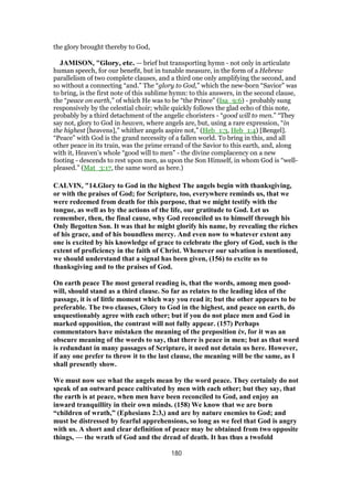 the glory brought thereby to God,
JAMISON, "Glory, etc. — brief but transporting hymn - not only in articulate
human speech, for our benefit, but in tunable measure, in the form of a Hebrew
parallelism of two complete clauses, and a third one only amplifying the second, and
so without a connecting “and.” The “glory to God,” which the new-born “Savior” was
to bring, is the first note of this sublime hymn: to this answers, in the second clause,
the “peace on earth,” of which He was to be “the Prince” (Isa_9:6) - probably sung
responsively by the celestial choir; while quickly follows the glad echo of this note,
probably by a third detachment of the angelic choristers - “good will to men.” “They
say not, glory to God in heaven, where angels are, but, using a rare expression, “in
the highest [heavens],” whither angels aspire not,” (Heb_1:3, Heb_1:4) [Bengel].
“Peace” with God is the grand necessity of a fallen world. To bring in this, and all
other peace in its train, was the prime errand of the Savior to this earth, and, along
with it, Heaven’s whole “good will to men” - the divine complacency on a new
footing - descends to rest upon men, as upon the Son Himself, in whom God is “well-
pleased.” (Mat_3:17, the same word as here.)
CALVIN, "14.Glory to God in the highest The angels begin with thanksgiving,
or with the praises of God; for Scripture, too, everywhere reminds us, that we
were redeemed from death for this purpose, that we might testify with the
tongue, as well as by the actions of the life, our gratitude to God. Let us
remember, then, the final cause, why God reconciled us to himself through his
Only Begotten Son. It was that he might glorify his name, by revealing the riches
of his grace, and of his boundless mercy. And even now to whatever extent any
one is excited by his knowledge of grace to celebrate the glory of God, such is the
extent of proficiency in the faith of Christ. Whenever our salvation is mentioned,
we should understand that a signal has been given, (156) to excite us to
thanksgiving and to the praises of God.
On earth peace The most general reading is, that the words, among men good-
will, should stand as a third clause. So far as relates to the leading idea of the
passage, it is of little moment which way you read it; but the other appears to be
preferable. The two clauses, Glory to God in the highest, and peace on earth, do
unquestionably agree with each other; but if you do not place men and God in
marked opposition, the contrast will not fully appear. (157) Perhaps
commentators have mistaken the meaning of the preposition ἐν, for it was an
obscure meaning of the words to say, that there is peace in men; but as that word
is redundant in many passages of Scripture, it need not detain us here. However,
if any one prefer to throw it to the last clause, the meaning will be the same, as I
shall presently show.
We must now see what the angels mean by the word peace. They certainly do not
speak of an outward peace cultivated by men with each other; but they say, that
the earth is at peace, when men have been reconciled to God, and enjoy an
inward tranquillity in their own minds. (158) We know that we are born
“children of wrath,” (Ephesians 2:3,) and are by nature enemies to God; and
must be distressed by fearful apprehensions, so long as we feel that God is angry
with us. A short and clear definition of peace may be obtained from two opposite
things, — the wrath of God and the dread of death. It has thus a twofold
180
 