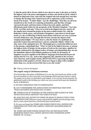it, that the good will or favour which is now shewn to men, is the glory to God in
the highest, and is the peace and happiness of those who dwell on earth: which is
indeed an important sense, and what the original will well enough bear; but thus
to change the doxology into a kind of proverb or aphorism, seems to destroy
much of its beauty. "I rather think," says Dr. Doddridge, "that they are all to be
considered as the words of a rejoicing acclamation, and that they strongly
represent the piety and benevolence of these heavenly spirits, and their
affectionate good wishes for the prosperity of the Messiah's kingdom." See Luke
19:38. As if they had said, "Glory be to God in the highest heavens; and let all
the angelic host resound his praises in the most exalted strains; for, with the
Redeemer's birth, peace, and all kinds of happiness, come down to dwell upon
earth; yea, the overflowings of divine benevolence and favour are now exercised
towards sinful men; who, through this Saviour, become the objects of his
complacential delight." We may observe, that the shouts of a multitude are
generally broken into shortsentences, and are commonly elliptic; which is the
only cause of the ambiguity here. Dr. Macknight gives a somewhat different turn
to the passage, explainingit thus: "Glory to God in the highest heavens, or among
the highest order of beings: let the praises of God (so the word glory signifies, be
eternally celebrated by the highest orders of beings, notwithstanding they are not
the immediate objects of his infinite goodness on earth: let all manner of
happiness (so peace signifies in the Hebrew language) from henceforth prevail
among men for ever, &c. And as they departed, they shouted in the sweetest,
most sonorous, and seraphic strains, BENEVOLENCE expressing the highest
admiration of the goodness of God, which now began to shine with a brighter
lustre than ever, on the arrival of his Son to save the world."
BI, "Glory to God in the highest
The angels’ song (A Christmas sermon)
First heard above the plains of Bethlehem it is one day to be heard over all the world.
Its sweet melody is to be woven into every language which men have learnt to speak.
The angels are to hear it in all dialects and tongues. It is to be the choral response of a
gladdened world to the birthday joy which was once poured forth upon the shepherd
hearts at Bethlehem.
I. WE OWE CHRISTMAS-TIDE TO CHRISTIANITY.
II. LET US REMEMBER THE ASSOCIATION OF CHRISTMAS-TIDE WITH
“PEACE ON EARTH AND GOOD-WILL TO MEN.”
III. THERE IS JOY IN THINKING OF THE PARTIAL PREVALENCE OF THIS
DIVINE INFLUENCE AMONGST THE FAMILY OF MAN.
IV. HOW MAY THE ADVENT OF CHRIST BE MADE TO REPEAT ITSELF THIS
CHRISTMAS-TIDE? Whenever peace and goodwill mightily prevail amongst men,
that is a time when Christ has a fresh hold upon human hearts.
V. We may not forget that THERE ARE HOMES WHICH WILL DEPEND FOR
CHRISTMAS JOY UPON THE CAREFUL THOUGHT AND KINDLINESS OF
OTHERS.
VI. THERE ARE SOME WHOSE HEARTS WILL RE TROUBLED WITH
MEMORIES WHICH WILL CROWD AROUND THIS OTHERWISE HAPPY
PERIOD. (W. Dorling.)
182
 