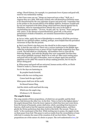 eulogy. Church history, for example, to a passionate lover of peace and good-will,
must be very melancholy reading.
2. But I hear some one say,” things are improved now-a-days.” Well, yes, I
suppose they are a little. Still many of those who call themselves Christians seem
to be characterized by the very opposites of peace and good-will. I remember that
in the preface to the second edition of his Belfast Address, Professor Tyndall said
he was not surprised at the bitter things which had been uttered against him by
Christians, when he remembered how bitterly they were in the habit of
recriminating one another. “‘Tis true, ‘tis pity; pity ‘tis, ‘tis true.” Peace and good-
will—peace, or the absence of quarrelsomeness; good-will, or the actual
performance of deeds of kindness, are essential characteristics of genuine
discipleship.
3. Let us, today, apply this test of discipleship to ourselves. Of all the provisions
made for our spiritual welfare, nothing, perhaps, more helpful than the periodical
recurrence of days like the present.
4. But it was Christ’s aim that every day should be in this respect a Christmas
Day. Is that the case with us? There was a curious institution in the Middle Ages
called the ecclesiastical truce or peace of God. Feuds legally stopped for four days
a week. The bell tolled on a Wednesday. All hostilities were to cease till the
following Monday. And until the Monday they were suspended; but then they
were always faithfully resumed. Shall it be so with us? After mani-resting peace
and good-will on the 25th of December, must we relapse again into practical
paganism on the 26th? We cannot be always making presents, but we may be
always doing good.
5. When peace and good-will are universal, human society will be, as Christ
wished to make it, a heaven upon earth.
For lo! the days are hastening on
By prophet-bands foretold,
When with the ever-circling years
Comes back the age of gold—
When peace shall over all the earth
Its blessed banner fling,
And the whole world send back the song
Which now the angels sing.
(Professor A. W. Momerie.)
The angelic hymn
The song consists of three propositions, of which two are parallel, and the third
forms a link between the other two. In the first, “Glory to God in the highest places,”
the angels demand that, from the lower regions to which they have just come down,
from the bosom of humanity, praise shall arise, which, ascending from heavens to
heavens, shall reach at last the supreme sanctuary, the highest places, and there
glorify the Divine perfections that shine forth in this birth. The second, “Peace on
earth,” is the counterpart of the first. While inciting men to praise, the angels invoke
on them peace from God. This peace is such as results from the reconciliation of man
with God; it contains the cause of the cessation of all war here below. These two
propositions are of the nature of a desire or prayer. The verb understood is ᅞστω, let
186
 