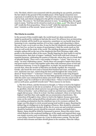 it be. The third, which is not connected with the preceding by any particle, proclaims
the fact which is the ground of this twofold prayer. If the logical connection were
expressed, it would be by the word for. This fact is the extraordinary favour shown to
men by God, and which is displayed in the gift He is bestowing upon them at this
very time. The sense is: “for God takes pleasure in men.” In speaking thus, the angels
seem to mean, “God has not be stowed as much on us (Heb_2:16)” The idea of “good-
will” recalls the first proposition, “Glory to God!” while the expression, towards
men,” reminds us of the second, “peace on earth!” (F. Godet, D. D.)
The Gloria in excelsis
In the account of this eventful night, the words heard are alone mentioned; one
might be pardoned for wishing we had also the score! We all know how an interesting
strain of melody will fix itself in our memories; sometimes we can hardly keep from
humming it over, repeating snatches of it we have caught, and rehearsing to others
the way it went, so as to give an idea, It may be that the shepherds remembered parts
of this; but if so, we have no means of ascertaining it. Only the words reach us; but
they are well worth the study of the world. The startling abruptness with which this
seraphic anthem fell on the ears of the shepherds that first Christmas night, adds
greatly to the dramatic effect of the scene. Hardly lingering for their leader to end his
communication, that choir of singers “suddenly” burst forth with loud volume of
exquisite harmony, celebrating the praises of Jehovah, whom they saw in a fresh field
of splendid display. There were a vast number of singers—“a host,” that is to say, an
army; “an army celebrating a peace.” Surely there was enough to inspire their music;
and great armies of voices sing together quite often with immense power of rich and
voluminous harmony. It was an exaggeration, no doubt, but ancient history gravely
records that, when the invader of Macedon was finally expelled, the victorious
Greeks, who heard the news and so learned that freedom had come, and fighting was
over, and home was near, raised along the lines and throughout the camp such a
shout of “Sorer! Soter!”—“a Saviour! A Saviour!”—that birds on the wing dropped
down. It may have been so; but what was that little peninsula of Greece, as compared
with this entire race redeemed from Satan unto God? What were the actual words of
this angels’ song? It is well that we all recollect them—“Glory to God in the highest,
and on earth peace, goodwill towards men!” Three stanzas in one hymn.
1. The first of them, and the foremost in thought, is “Glory to God in the highest.”
This is not a prayer at all, but an ascription. It was no time to be asking that God
be glorified, when the whole universe was quivering with new disclosure of a
“Gloria in Excelsis,” such as blind men could see and deaf men could hear. Those
angels did not pray—Glory be to God—but they exclaimed—Glory is to God in the
highest! And then they rush rapidly into an enumeration of particulars. The
connection of thought is close. Glory to God in the highest, because peace has
come on the earth, and goodwill has already gone out toward men. These angels
are making proclamation that the rebellious race is for evermore subdued. No
longer was this planet to circle around among loyal worlds in space, flaunting the
defiant flag of a belligerent in the kingdom of heaven. Men should be redeemed;
sin should be positively checked; all the ills of a worn-out and wretched existence
should be banished; poverty should be removed, sickness and death find a
Master; Satan should be foiled by Immanuel in person. Hence this entire vision,
which flashed on the awakened intelligence of the angels and inspired their song,
was simply reversive and revolutionary. The whole earth seemed to rouse itself to
a new being. Cursed for human sin, it saw its deliverance coming. The day had
arrived when streams and lakes should gleam in the sunshine, when the valleys
187
 