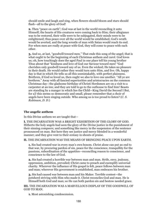should smile and laugh and sing, when flowers should bloom and stars should
flash—all to the glory of God!
2. Then “peace on earth”; God was at last in the world reconciling it unto
Himself; the hearts of His creatures were coming back to Him; their allegiance
was to be restored, their wills were to be subjugated, their minds were to be
enlightened; thus peace over all the world would be established, God’s wrath
would be averted, and the long wrestle of man with Satan would reach its end.
For when men are really at peace with God, they will come to peace with each
other.
3. And so, at last, “goodwill toward men.” That ends this song of the angel; that is
what ought to be the beginning of each Christmas anthem and carol. God loves
us; oh, how touchingly does the aged Paul in one place tell his young brother
Titus about that “kindness and love of God our Saviour toward men! “God
cherishes only goodwill toward any of us. Even the wicked; He takes no pleasure
in their death. He would rather they would turn unto Him, and live. Oh, happy
day is that in which He tells us all this unmistakably, with perfect plainness.
Brethren, if God so loved us, then ought we also to love one another. “All ye are
brethren.” Away with all fancied superiorities and aristocracies on the common
Christmas day—the gladsome birthday of Christi Herdsmen are on a visit to a
carpenter at an inn; and they are told to go to the outhouse to find him! Beasts
are standing by a manger in which lies the Child—King David the Second I But,
for a]! this seems so democratic and small, please remember that a choir of
angels have been singing outside. Who among us is too proud to listen? (C. S.
Robinson, D. D.)
The angelic anthem
In this Divine anthem we are taught that—
I. THE INCARNATION WAS A BRIGHT EXHIBITION OF THE GLORY OF GOD.
Hitherto the holy angels had seen the glory of the Divine justice in the punishment of
their sinning compeers; and something like mercy in the suspension of the sentence
pronounced on man. But here they see justice and mercy blended in a wonderful
manner; and they give vent to their ecstasy in shouts of praise.
II. THE INCARNATION WAS THE MEANS OF BRINGING PEACE UPON EARTH.
1. Sin had created war in every man’s own bosom. Christ alone can put an end to
that war, by procuring pardon of sin, peace for the conscience, tranquillity for the
passions, subordination of the appetites—reconciling reason to conscience, and
conscience to the law of God.
2. Sin had created a horrible war between man and man. Strife, envy, jealousy,
oppression, ambition, prevailed; Christ came to preach and exemplify universal
charity. Wherever the influence of His gospel is felt, peace follows between man
and man; wherever His government is established, man embraces his brother.
3. Sin had caused war between man and his Maker. Terrible contest—the
potsherd striving with Him who made it. Christ reconciles God and man. He is
Himself both God and man; so He can both pardon sin and bestow needed grace.
III. THE INCARNATION WAS A MARVELLOUS DISPLAY OF THE GOODWILL OF
GOD TO MAN.
1. Most astonishing condescension.
188
 