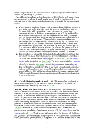 that it is impossible that the census mentioned by the evangelist could have been
made in the presidency of Quirinus.
Several learned men have produced solutions of this difficulty; and, indeed, there
are various ways of solving it, which may be seen at length in Lardner, vol. i. p.
248-329. One or other of the two following appears to me to be the true meaning of
the text.
1. When Augustus published this decree, it is supposed that Quirinus, who was a
very active man, and a person in whom the emperor confided, was sent into
Syria and Judea with extraordinary powers, to make the census here
mentioned; though, at that time, he was not governor of Syria, for Quintilius
Varus was then president; and that when he came, ten or twelve years after,
into the presidency of Syria, there was another census made, to both of which
St. Luke alludes, when he says, This was the first assessment of Cyrenius,
governor of Syria; for so Dr. Lardner translates the words. The passage, thus
translated, does not say that this assessment was made when Cyrenius was
governor of Syria, which would not have been the truth, but that this was the
first assessment which Cyrenius, who was (i.e. afterwards) governor of Syria,
made; for after he became governor, he made a second. Lardner defends this
opinion in a very satisfactory and masterly manner. See vol. i. p. 317. etc.
2. The second way of solving this difficulty is by translating the words thus: This
enrolment was made Before Cyrenius was governor of Syria; or, before that of
Cyrenius. This sense the word πρωτος appears to have, Joh_1:30 : ᆇτι πρωτος
µου ην, for he was Before me. Joh_15:18 : The world hated me Before (πρωτον)
it hated you. See also 2Sa_19:43. Instead of πρωτη, some critics read προ της,
This enrolment was made Before That of Cyrenius. Michaelis; and some other
eminent and learned men, have been of this opinion: but their conjecture is not
supported by any MS. yet discovered; nor, indeed, is there any occasion for it.
As the words in the evangelist are very ambiguous, the second solution appears
to me to be the best.
GILL, "And this taxing was first made,.... Or "this was the first enrolment, or
taxing" in the Jewish nation; for there was another afterwards, when Judas the
Galilean arose, and drew many after him, Act_5:38.
When Cyrenius was governor of Syria; or "of Cyrenius" "governor of Syria";
that is, it was the first that he was, concerned in; who not now, but afterwards was
governor of Syria; and because he had been so before Luke wrote this history, and
this being a title of honour, and what might distinguish him from others of that
name, it is given him; for as Tertullian says (c), Sentius Saturninus was now governor
of Syria, when Cyrenius was sent into Judea, to make this register, or taxing; and
which is manifestly distinguished from that, which was made during his being
governor of Syria, when Archelaus was banished from Judea, ten or eleven years
after Herod's death; which Josephus (d) gives an account of, and Luke refers to, in
Act_5:37. Moreover, the words will bear to be rendered thus, "and this tax, or
enrolment, was made before Cyrenius was governor of Syria"; πρωτη, being used for
προτερα, as in Joh_1:15. This Cyrenius is the same whom the Romans call Quirinius,
and Quirinus; a governor of Syria had great power in Judea, to which it was annexed,
when Cyrenius was governor there. It is reported of R. Gamaliel, that he went to take
19
 